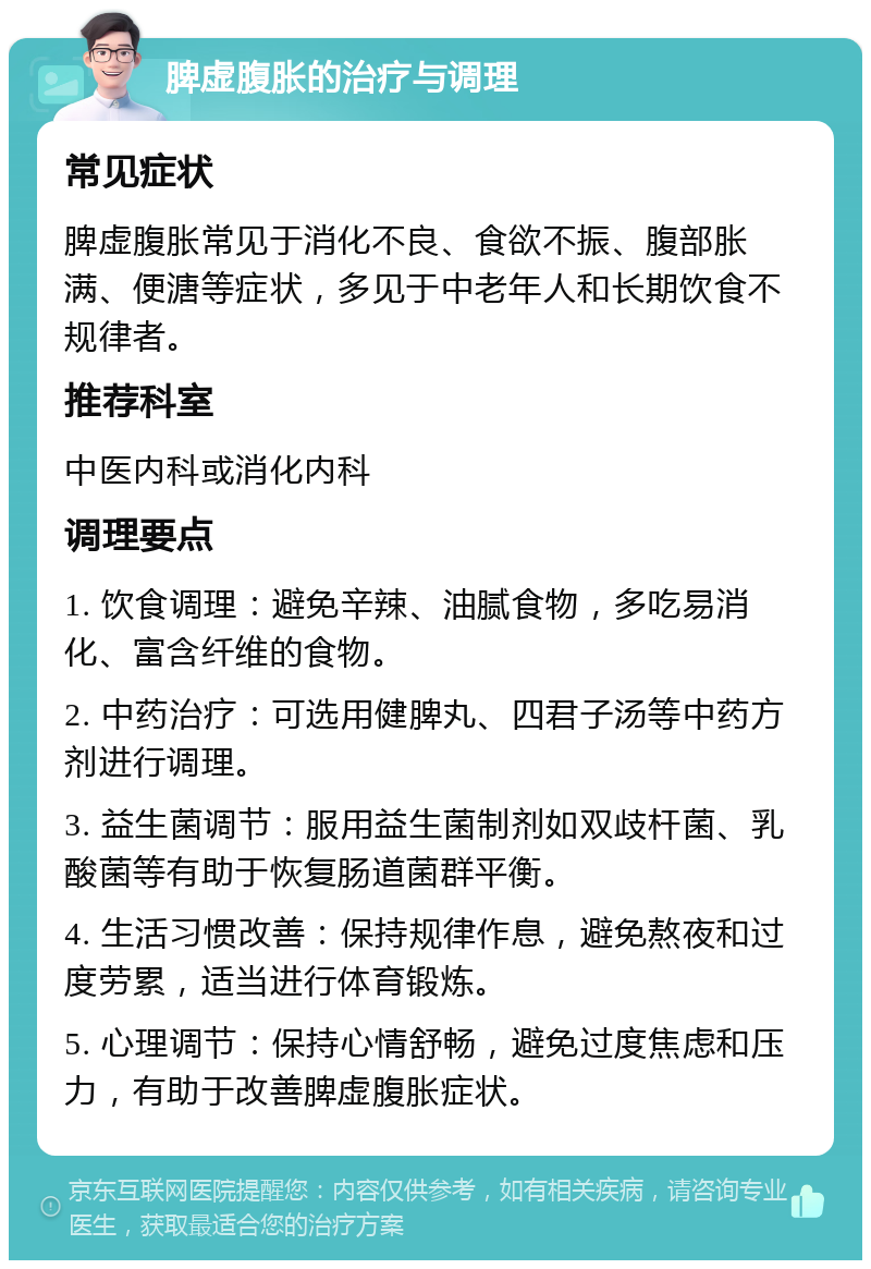 脾虚腹胀的治疗与调理 常见症状 脾虚腹胀常见于消化不良、食欲不振、腹部胀满、便溏等症状，多见于中老年人和长期饮食不规律者。 推荐科室 中医内科或消化内科 调理要点 1. 饮食调理：避免辛辣、油腻食物，多吃易消化、富含纤维的食物。 2. 中药治疗：可选用健脾丸、四君子汤等中药方剂进行调理。 3. 益生菌调节：服用益生菌制剂如双歧杆菌、乳酸菌等有助于恢复肠道菌群平衡。 4. 生活习惯改善：保持规律作息，避免熬夜和过度劳累，适当进行体育锻炼。 5. 心理调节：保持心情舒畅，避免过度焦虑和压力，有助于改善脾虚腹胀症状。