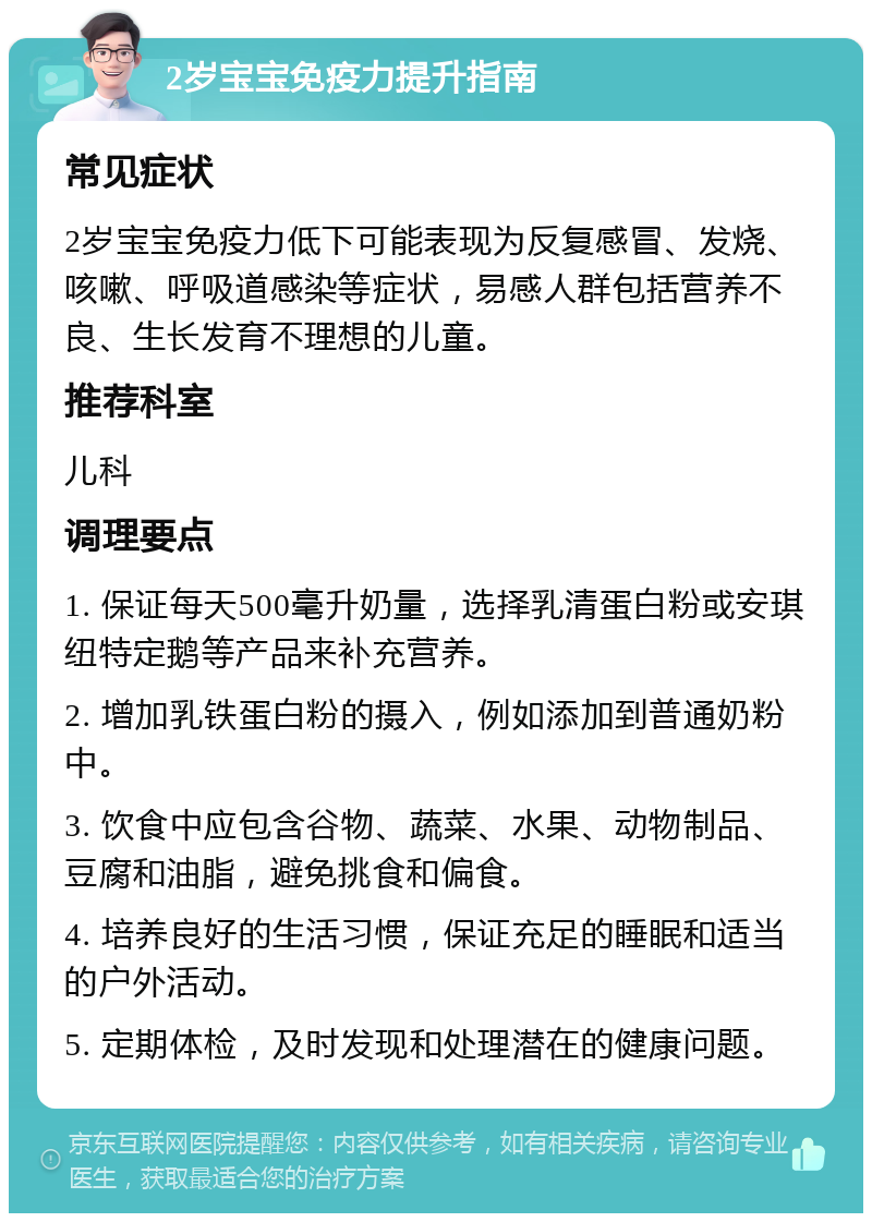 2岁宝宝免疫力提升指南 常见症状 2岁宝宝免疫力低下可能表现为反复感冒、发烧、咳嗽、呼吸道感染等症状，易感人群包括营养不良、生长发育不理想的儿童。 推荐科室 儿科 调理要点 1. 保证每天500毫升奶量，选择乳清蛋白粉或安琪纽特定鹅等产品来补充营养。 2. 增加乳铁蛋白粉的摄入，例如添加到普通奶粉中。 3. 饮食中应包含谷物、蔬菜、水果、动物制品、豆腐和油脂，避免挑食和偏食。 4. 培养良好的生活习惯，保证充足的睡眠和适当的户外活动。 5. 定期体检，及时发现和处理潜在的健康问题。