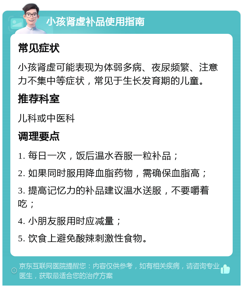 小孩肾虚补品使用指南 常见症状 小孩肾虚可能表现为体弱多病、夜尿频繁、注意力不集中等症状，常见于生长发育期的儿童。 推荐科室 儿科或中医科 调理要点 1. 每日一次，饭后温水吞服一粒补品； 2. 如果同时服用降血脂药物，需确保血脂高； 3. 提高记忆力的补品建议温水送服，不要嚼着吃； 4. 小朋友服用时应减量； 5. 饮食上避免酸辣刺激性食物。