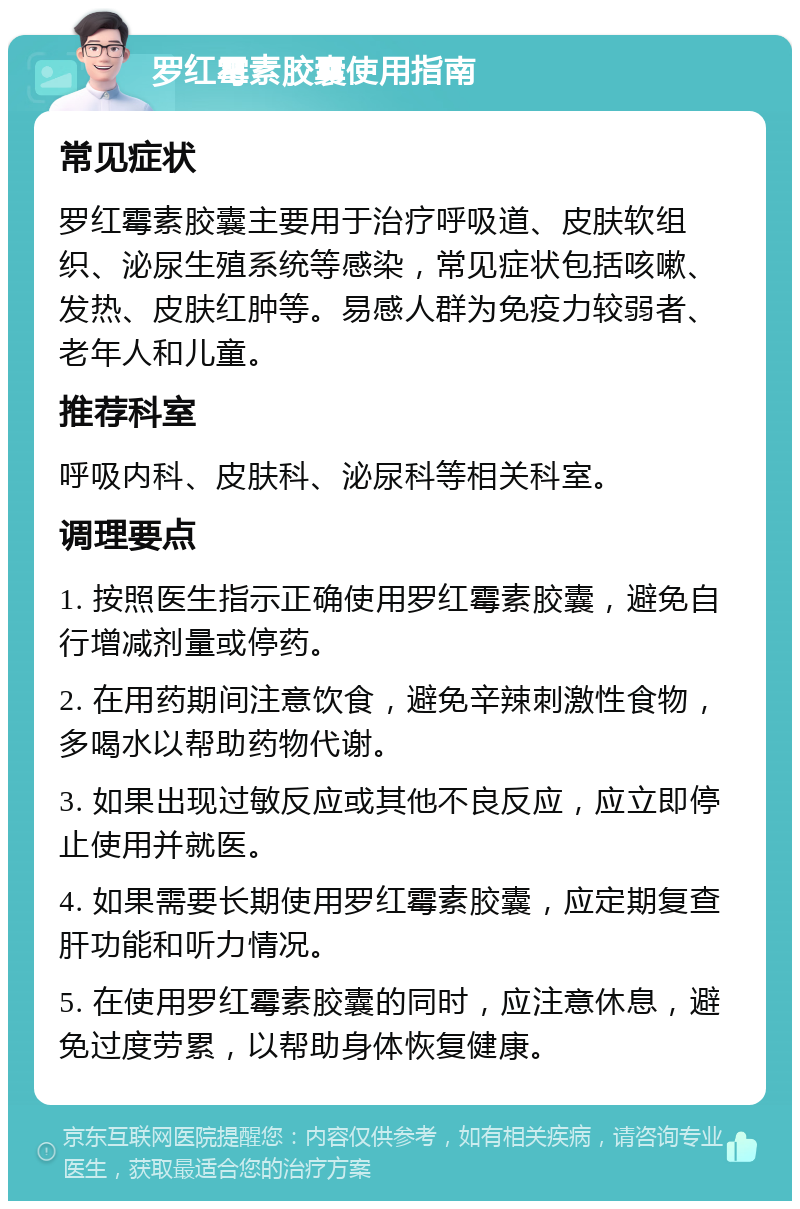 罗红霉素胶囊使用指南 常见症状 罗红霉素胶囊主要用于治疗呼吸道、皮肤软组织、泌尿生殖系统等感染，常见症状包括咳嗽、发热、皮肤红肿等。易感人群为免疫力较弱者、老年人和儿童。 推荐科室 呼吸内科、皮肤科、泌尿科等相关科室。 调理要点 1. 按照医生指示正确使用罗红霉素胶囊，避免自行增减剂量或停药。 2. 在用药期间注意饮食，避免辛辣刺激性食物，多喝水以帮助药物代谢。 3. 如果出现过敏反应或其他不良反应，应立即停止使用并就医。 4. 如果需要长期使用罗红霉素胶囊，应定期复查肝功能和听力情况。 5. 在使用罗红霉素胶囊的同时，应注意休息，避免过度劳累，以帮助身体恢复健康。