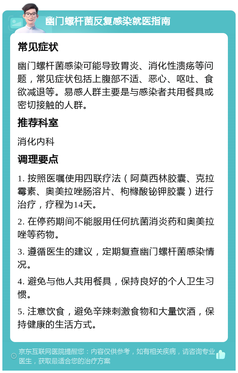 幽门螺杆菌反复感染就医指南 常见症状 幽门螺杆菌感染可能导致胃炎、消化性溃疡等问题，常见症状包括上腹部不适、恶心、呕吐、食欲减退等。易感人群主要是与感染者共用餐具或密切接触的人群。 推荐科室 消化内科 调理要点 1. 按照医嘱使用四联疗法（阿莫西林胶囊、克拉霉素、奥美拉唑肠溶片、枸橼酸铋钾胶囊）进行治疗，疗程为14天。 2. 在停药期间不能服用任何抗菌消炎药和奥美拉唑等药物。 3. 遵循医生的建议，定期复查幽门螺杆菌感染情况。 4. 避免与他人共用餐具，保持良好的个人卫生习惯。 5. 注意饮食，避免辛辣刺激食物和大量饮酒，保持健康的生活方式。