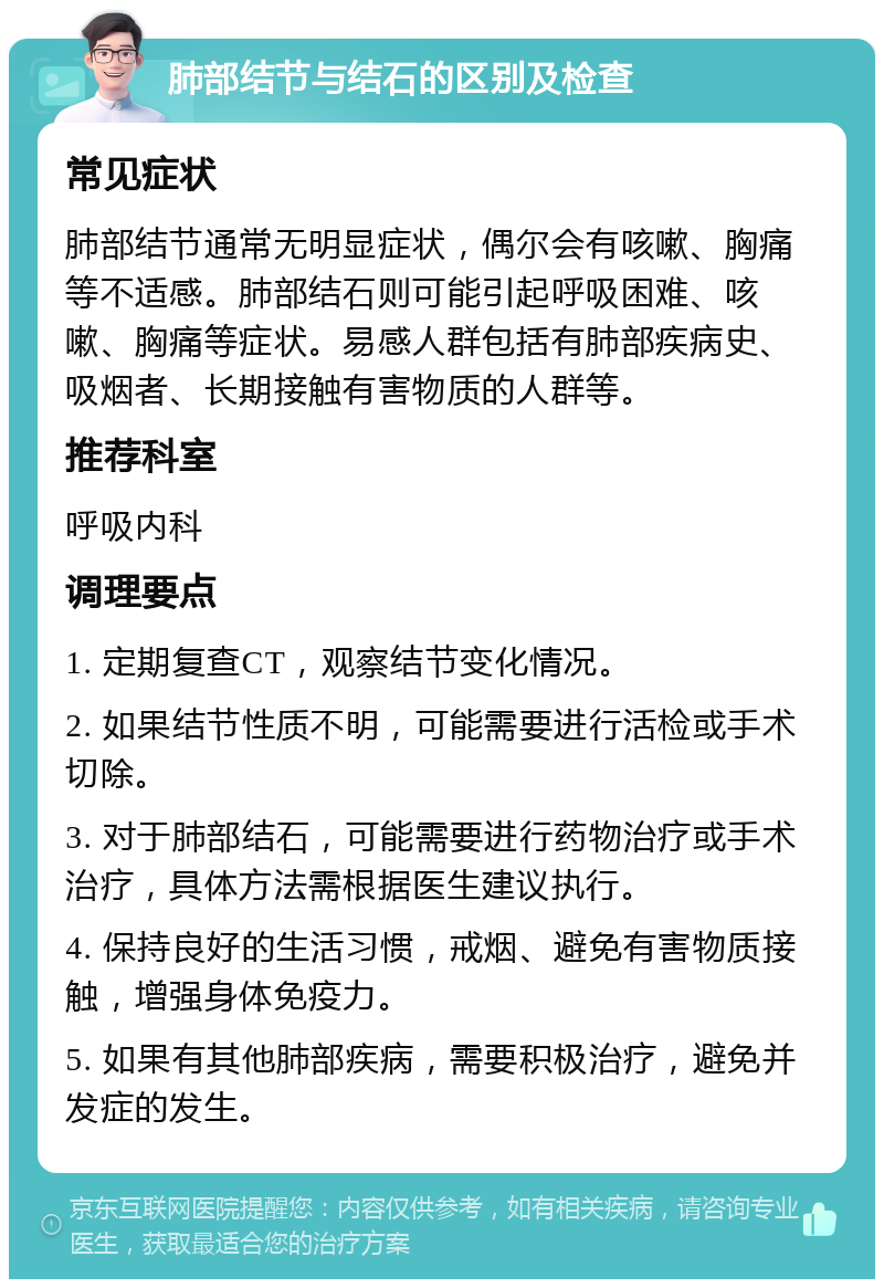 肺部结节与结石的区别及检查 常见症状 肺部结节通常无明显症状，偶尔会有咳嗽、胸痛等不适感。肺部结石则可能引起呼吸困难、咳嗽、胸痛等症状。易感人群包括有肺部疾病史、吸烟者、长期接触有害物质的人群等。 推荐科室 呼吸内科 调理要点 1. 定期复查CT，观察结节变化情况。 2. 如果结节性质不明，可能需要进行活检或手术切除。 3. 对于肺部结石，可能需要进行药物治疗或手术治疗，具体方法需根据医生建议执行。 4. 保持良好的生活习惯，戒烟、避免有害物质接触，增强身体免疫力。 5. 如果有其他肺部疾病，需要积极治疗，避免并发症的发生。