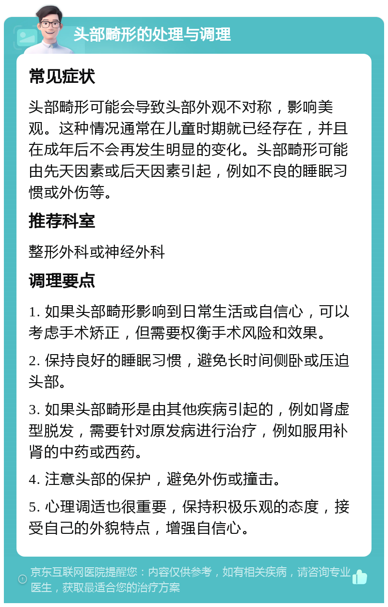 头部畸形的处理与调理 常见症状 头部畸形可能会导致头部外观不对称，影响美观。这种情况通常在儿童时期就已经存在，并且在成年后不会再发生明显的变化。头部畸形可能由先天因素或后天因素引起，例如不良的睡眠习惯或外伤等。 推荐科室 整形外科或神经外科 调理要点 1. 如果头部畸形影响到日常生活或自信心，可以考虑手术矫正，但需要权衡手术风险和效果。 2. 保持良好的睡眠习惯，避免长时间侧卧或压迫头部。 3. 如果头部畸形是由其他疾病引起的，例如肾虚型脱发，需要针对原发病进行治疗，例如服用补肾的中药或西药。 4. 注意头部的保护，避免外伤或撞击。 5. 心理调适也很重要，保持积极乐观的态度，接受自己的外貌特点，增强自信心。