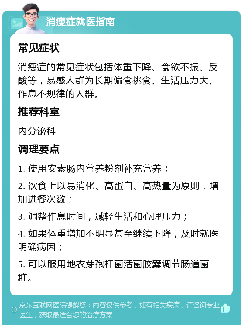 消瘦症就医指南 常见症状 消瘦症的常见症状包括体重下降、食欲不振、反酸等，易感人群为长期偏食挑食、生活压力大、作息不规律的人群。 推荐科室 内分泌科 调理要点 1. 使用安素肠内营养粉剂补充营养； 2. 饮食上以易消化、高蛋白、高热量为原则，增加进餐次数； 3. 调整作息时间，减轻生活和心理压力； 4. 如果体重增加不明显甚至继续下降，及时就医明确病因； 5. 可以服用地衣芽孢杆菌活菌胶囊调节肠道菌群。