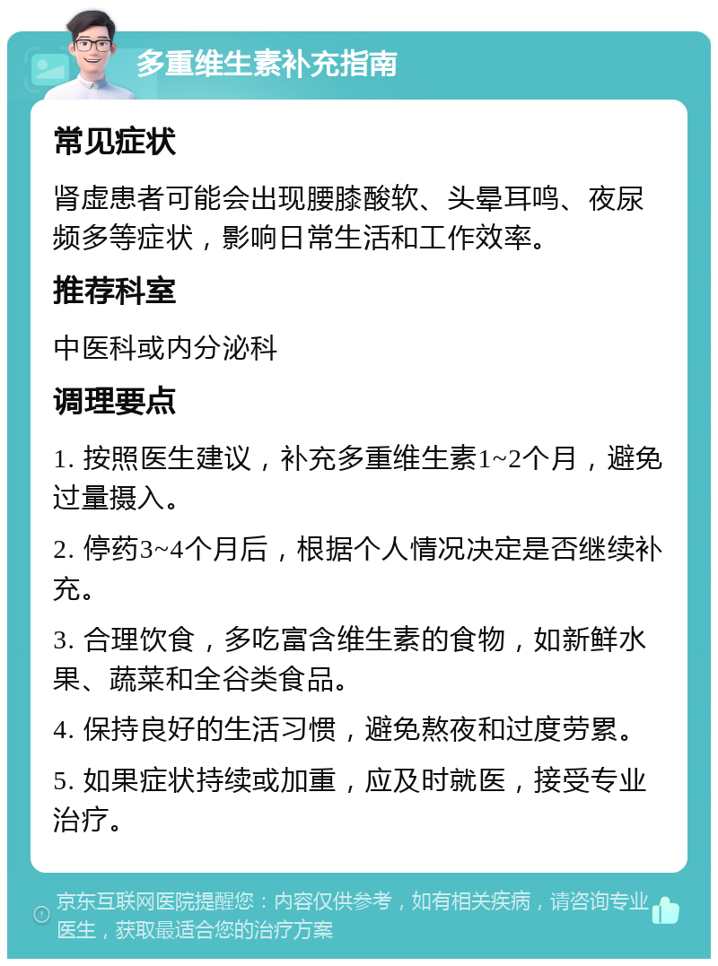 多重维生素补充指南 常见症状 肾虚患者可能会出现腰膝酸软、头晕耳鸣、夜尿频多等症状，影响日常生活和工作效率。 推荐科室 中医科或内分泌科 调理要点 1. 按照医生建议，补充多重维生素1~2个月，避免过量摄入。 2. 停药3~4个月后，根据个人情况决定是否继续补充。 3. 合理饮食，多吃富含维生素的食物，如新鲜水果、蔬菜和全谷类食品。 4. 保持良好的生活习惯，避免熬夜和过度劳累。 5. 如果症状持续或加重，应及时就医，接受专业治疗。