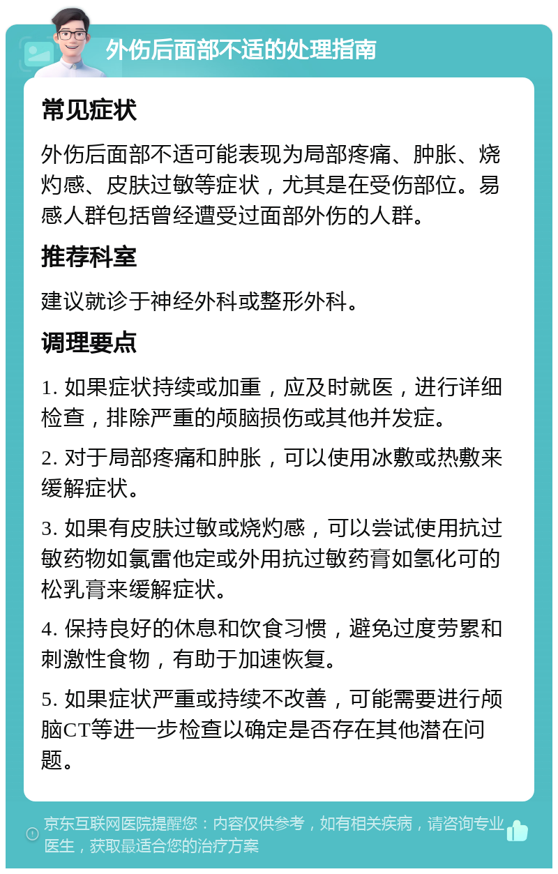 外伤后面部不适的处理指南 常见症状 外伤后面部不适可能表现为局部疼痛、肿胀、烧灼感、皮肤过敏等症状，尤其是在受伤部位。易感人群包括曾经遭受过面部外伤的人群。 推荐科室 建议就诊于神经外科或整形外科。 调理要点 1. 如果症状持续或加重，应及时就医，进行详细检查，排除严重的颅脑损伤或其他并发症。 2. 对于局部疼痛和肿胀，可以使用冰敷或热敷来缓解症状。 3. 如果有皮肤过敏或烧灼感，可以尝试使用抗过敏药物如氯雷他定或外用抗过敏药膏如氢化可的松乳膏来缓解症状。 4. 保持良好的休息和饮食习惯，避免过度劳累和刺激性食物，有助于加速恢复。 5. 如果症状严重或持续不改善，可能需要进行颅脑CT等进一步检查以确定是否存在其他潜在问题。