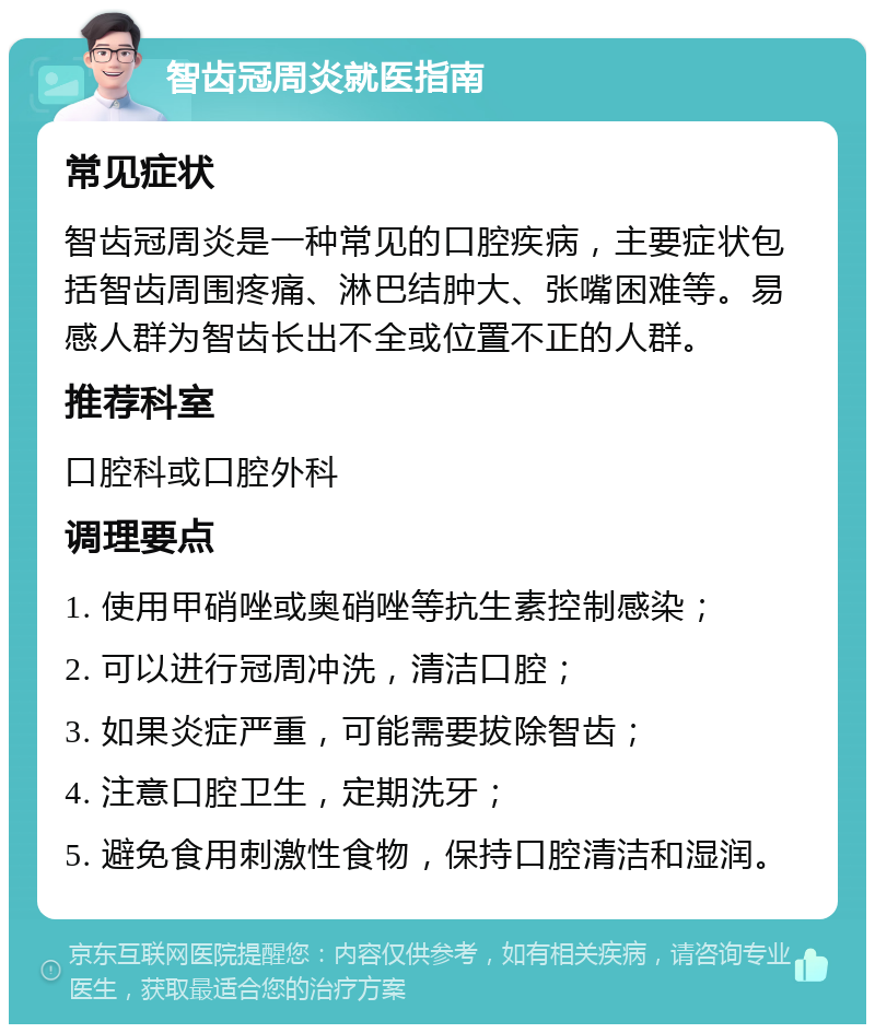 智齿冠周炎就医指南 常见症状 智齿冠周炎是一种常见的口腔疾病，主要症状包括智齿周围疼痛、淋巴结肿大、张嘴困难等。易感人群为智齿长出不全或位置不正的人群。 推荐科室 口腔科或口腔外科 调理要点 1. 使用甲硝唑或奥硝唑等抗生素控制感染； 2. 可以进行冠周冲洗，清洁口腔； 3. 如果炎症严重，可能需要拔除智齿； 4. 注意口腔卫生，定期洗牙； 5. 避免食用刺激性食物，保持口腔清洁和湿润。