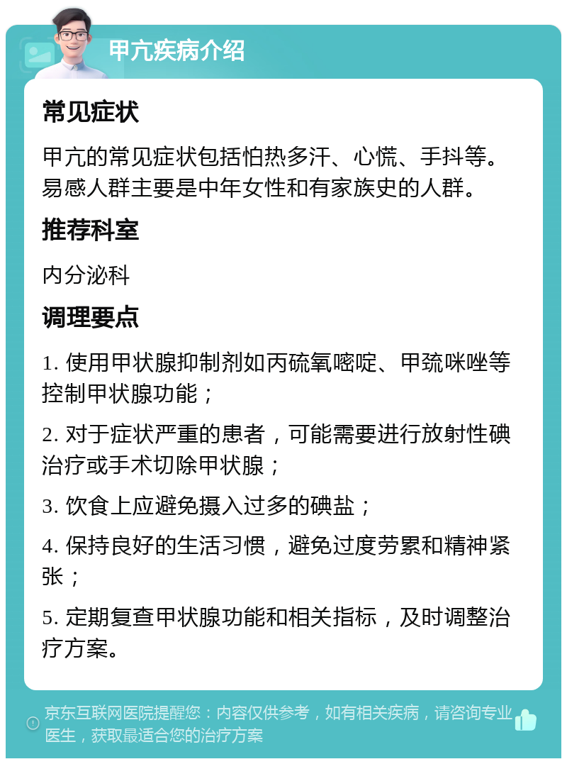 甲亢疾病介绍 常见症状 甲亢的常见症状包括怕热多汗、心慌、手抖等。易感人群主要是中年女性和有家族史的人群。 推荐科室 内分泌科 调理要点 1. 使用甲状腺抑制剂如丙硫氧嘧啶、甲巯咪唑等控制甲状腺功能； 2. 对于症状严重的患者，可能需要进行放射性碘治疗或手术切除甲状腺； 3. 饮食上应避免摄入过多的碘盐； 4. 保持良好的生活习惯，避免过度劳累和精神紧张； 5. 定期复查甲状腺功能和相关指标，及时调整治疗方案。