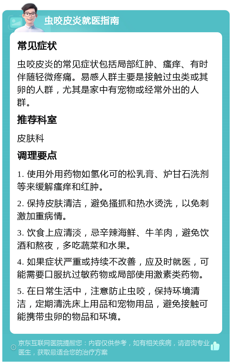 虫咬皮炎就医指南 常见症状 虫咬皮炎的常见症状包括局部红肿、瘙痒、有时伴随轻微疼痛。易感人群主要是接触过虫类或其卵的人群，尤其是家中有宠物或经常外出的人群。 推荐科室 皮肤科 调理要点 1. 使用外用药物如氢化可的松乳膏、炉甘石洗剂等来缓解瘙痒和红肿。 2. 保持皮肤清洁，避免搔抓和热水烫洗，以免刺激加重病情。 3. 饮食上应清淡，忌辛辣海鲜、牛羊肉，避免饮酒和熬夜，多吃蔬菜和水果。 4. 如果症状严重或持续不改善，应及时就医，可能需要口服抗过敏药物或局部使用激素类药物。 5. 在日常生活中，注意防止虫咬，保持环境清洁，定期清洗床上用品和宠物用品，避免接触可能携带虫卵的物品和环境。