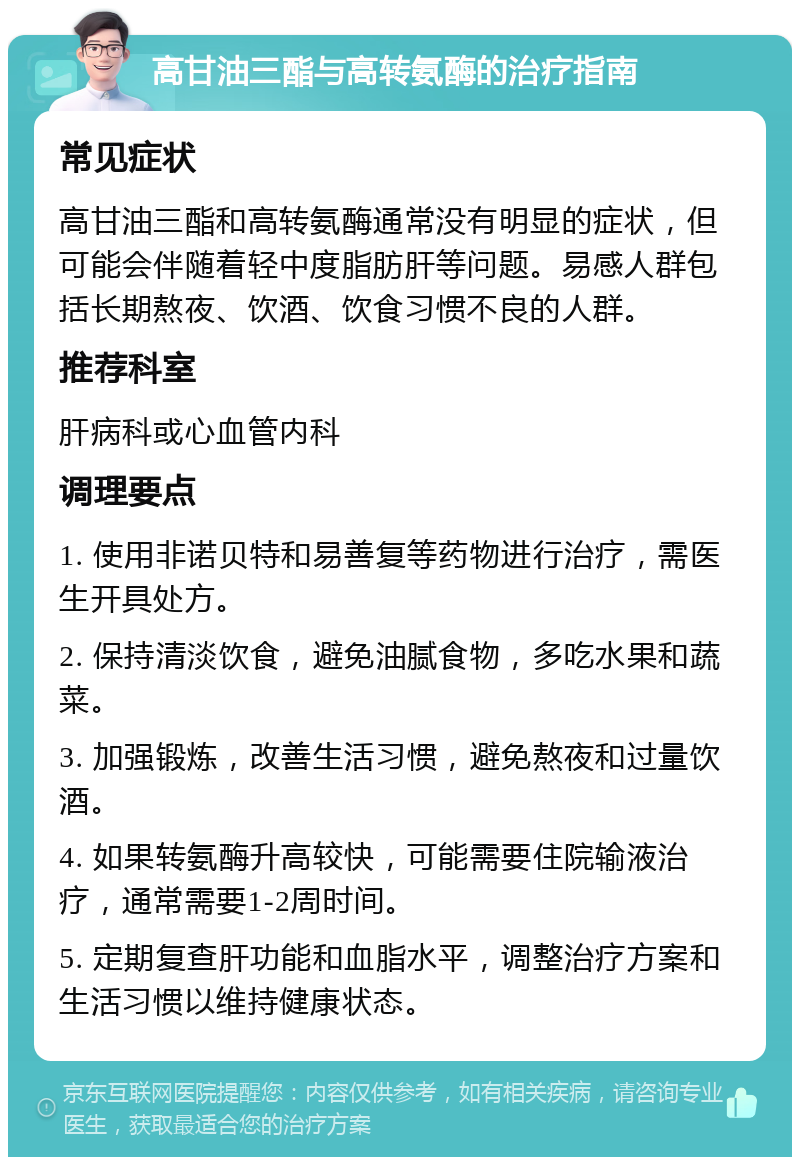 高甘油三酯与高转氨酶的治疗指南 常见症状 高甘油三酯和高转氨酶通常没有明显的症状，但可能会伴随着轻中度脂肪肝等问题。易感人群包括长期熬夜、饮酒、饮食习惯不良的人群。 推荐科室 肝病科或心血管内科 调理要点 1. 使用非诺贝特和易善复等药物进行治疗，需医生开具处方。 2. 保持清淡饮食，避免油腻食物，多吃水果和蔬菜。 3. 加强锻炼，改善生活习惯，避免熬夜和过量饮酒。 4. 如果转氨酶升高较快，可能需要住院输液治疗，通常需要1-2周时间。 5. 定期复查肝功能和血脂水平，调整治疗方案和生活习惯以维持健康状态。