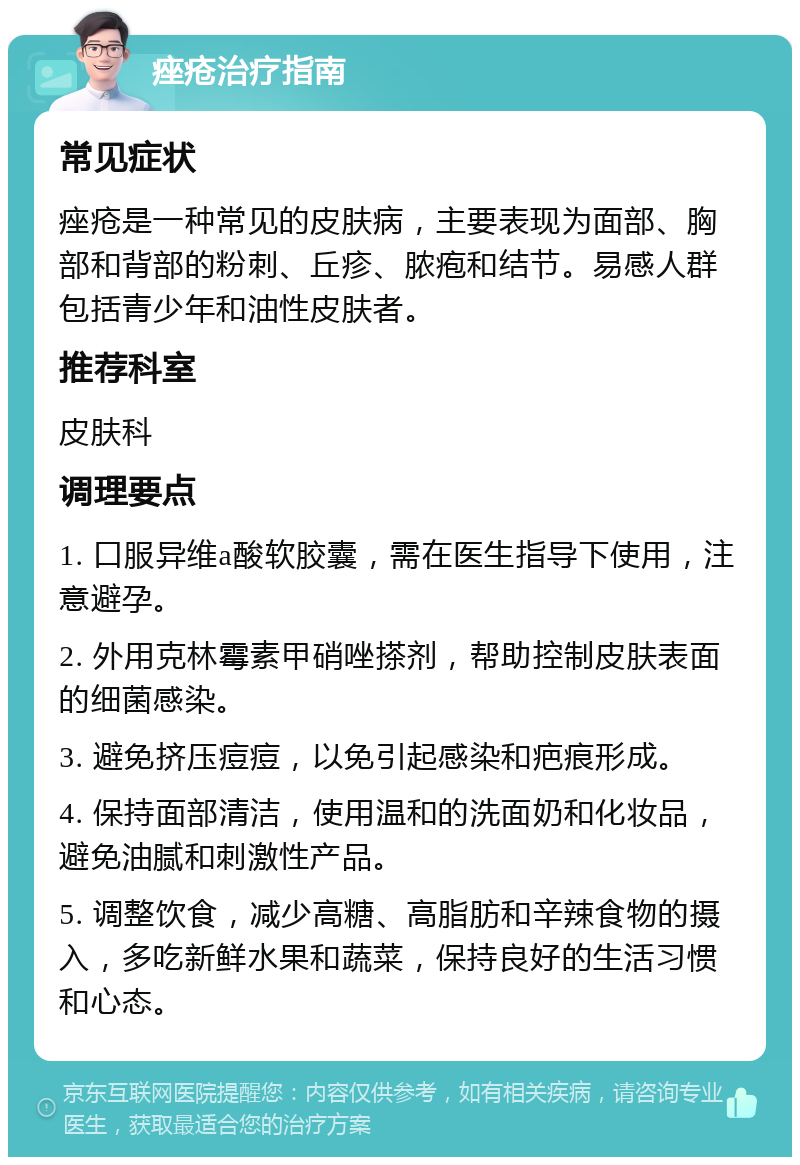 痤疮治疗指南 常见症状 痤疮是一种常见的皮肤病，主要表现为面部、胸部和背部的粉刺、丘疹、脓疱和结节。易感人群包括青少年和油性皮肤者。 推荐科室 皮肤科 调理要点 1. 口服异维a酸软胶囊，需在医生指导下使用，注意避孕。 2. 外用克林霉素甲硝唑搽剂，帮助控制皮肤表面的细菌感染。 3. 避免挤压痘痘，以免引起感染和疤痕形成。 4. 保持面部清洁，使用温和的洗面奶和化妆品，避免油腻和刺激性产品。 5. 调整饮食，减少高糖、高脂肪和辛辣食物的摄入，多吃新鲜水果和蔬菜，保持良好的生活习惯和心态。