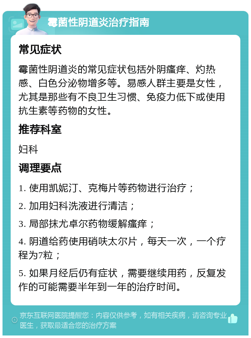 霉菌性阴道炎治疗指南 常见症状 霉菌性阴道炎的常见症状包括外阴瘙痒、灼热感、白色分泌物增多等。易感人群主要是女性，尤其是那些有不良卫生习惯、免疫力低下或使用抗生素等药物的女性。 推荐科室 妇科 调理要点 1. 使用凯妮汀、克梅片等药物进行治疗； 2. 加用妇科洗液进行清洁； 3. 局部抹尤卓尔药物缓解瘙痒； 4. 阴道给药使用硝呋太尔片，每天一次，一个疗程为7粒； 5. 如果月经后仍有症状，需要继续用药，反复发作的可能需要半年到一年的治疗时间。