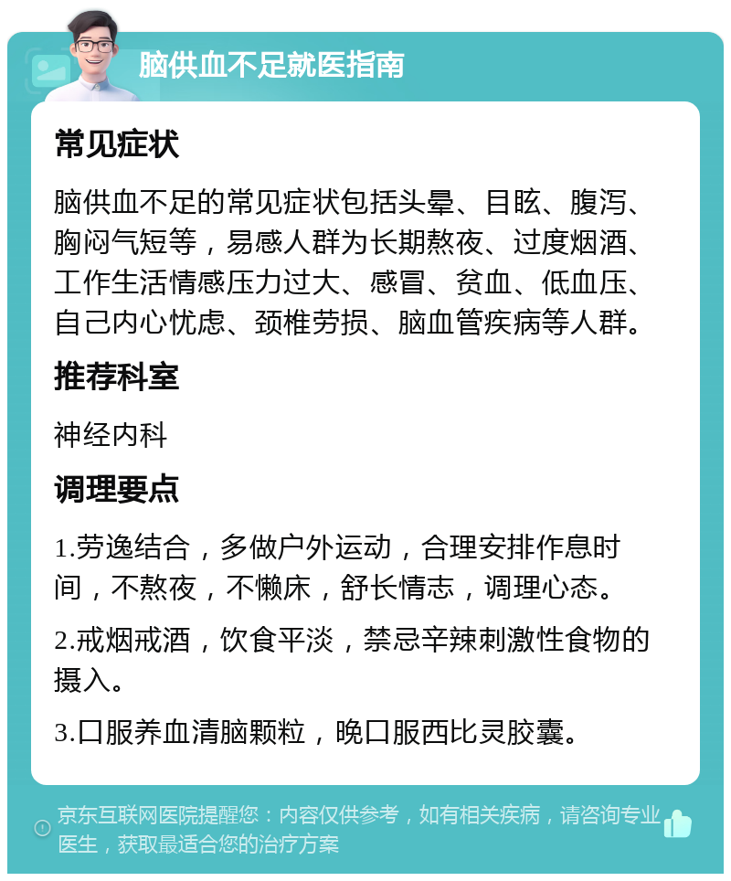 脑供血不足就医指南 常见症状 脑供血不足的常见症状包括头晕、目眩、腹泻、胸闷气短等，易感人群为长期熬夜、过度烟酒、工作生活情感压力过大、感冒、贫血、低血压、自己内心忧虑、颈椎劳损、脑血管疾病等人群。 推荐科室 神经内科 调理要点 1.劳逸结合，多做户外运动，合理安排作息时间，不熬夜，不懒床，舒长情志，调理心态。 2.戒烟戒酒，饮食平淡，禁忌辛辣刺激性食物的摄入。 3.口服养血清脑颗粒，晚口服西比灵胶囊。