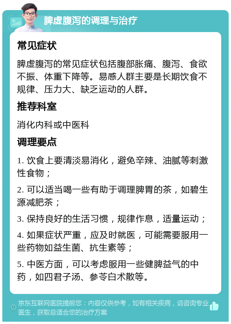 脾虚腹泻的调理与治疗 常见症状 脾虚腹泻的常见症状包括腹部胀痛、腹泻、食欲不振、体重下降等。易感人群主要是长期饮食不规律、压力大、缺乏运动的人群。 推荐科室 消化内科或中医科 调理要点 1. 饮食上要清淡易消化，避免辛辣、油腻等刺激性食物； 2. 可以适当喝一些有助于调理脾胃的茶，如碧生源减肥茶； 3. 保持良好的生活习惯，规律作息，适量运动； 4. 如果症状严重，应及时就医，可能需要服用一些药物如益生菌、抗生素等； 5. 中医方面，可以考虑服用一些健脾益气的中药，如四君子汤、参苓白术散等。