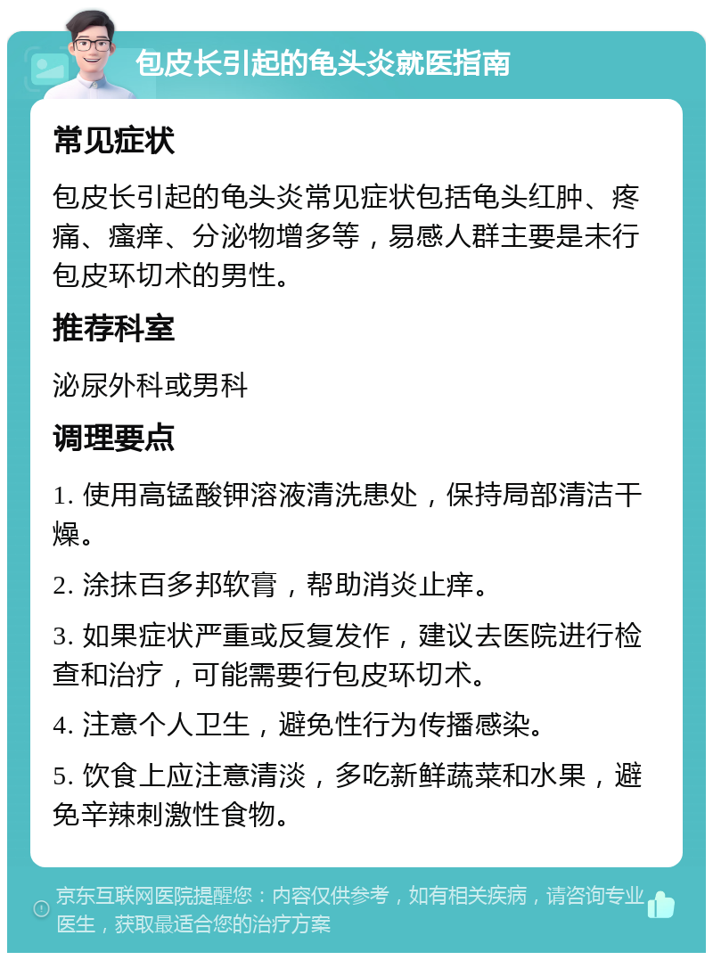 包皮长引起的龟头炎就医指南 常见症状 包皮长引起的龟头炎常见症状包括龟头红肿、疼痛、瘙痒、分泌物增多等，易感人群主要是未行包皮环切术的男性。 推荐科室 泌尿外科或男科 调理要点 1. 使用高锰酸钾溶液清洗患处，保持局部清洁干燥。 2. 涂抹百多邦软膏，帮助消炎止痒。 3. 如果症状严重或反复发作，建议去医院进行检查和治疗，可能需要行包皮环切术。 4. 注意个人卫生，避免性行为传播感染。 5. 饮食上应注意清淡，多吃新鲜蔬菜和水果，避免辛辣刺激性食物。