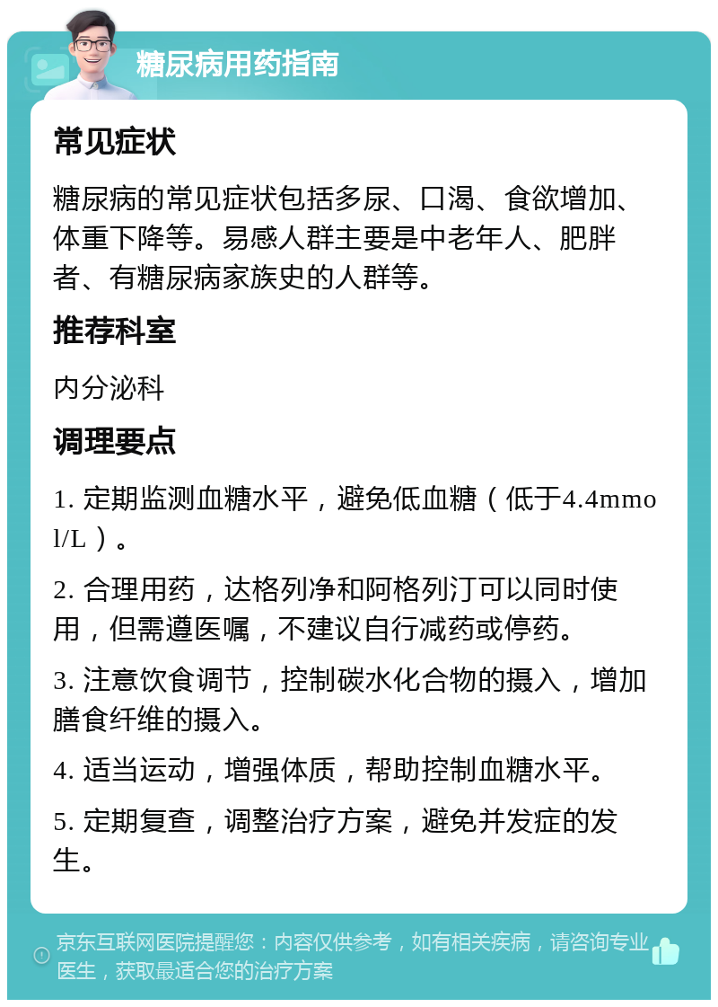 糖尿病用药指南 常见症状 糖尿病的常见症状包括多尿、口渴、食欲增加、体重下降等。易感人群主要是中老年人、肥胖者、有糖尿病家族史的人群等。 推荐科室 内分泌科 调理要点 1. 定期监测血糖水平，避免低血糖（低于4.4mmol/L）。 2. 合理用药，达格列净和阿格列汀可以同时使用，但需遵医嘱，不建议自行减药或停药。 3. 注意饮食调节，控制碳水化合物的摄入，增加膳食纤维的摄入。 4. 适当运动，增强体质，帮助控制血糖水平。 5. 定期复查，调整治疗方案，避免并发症的发生。