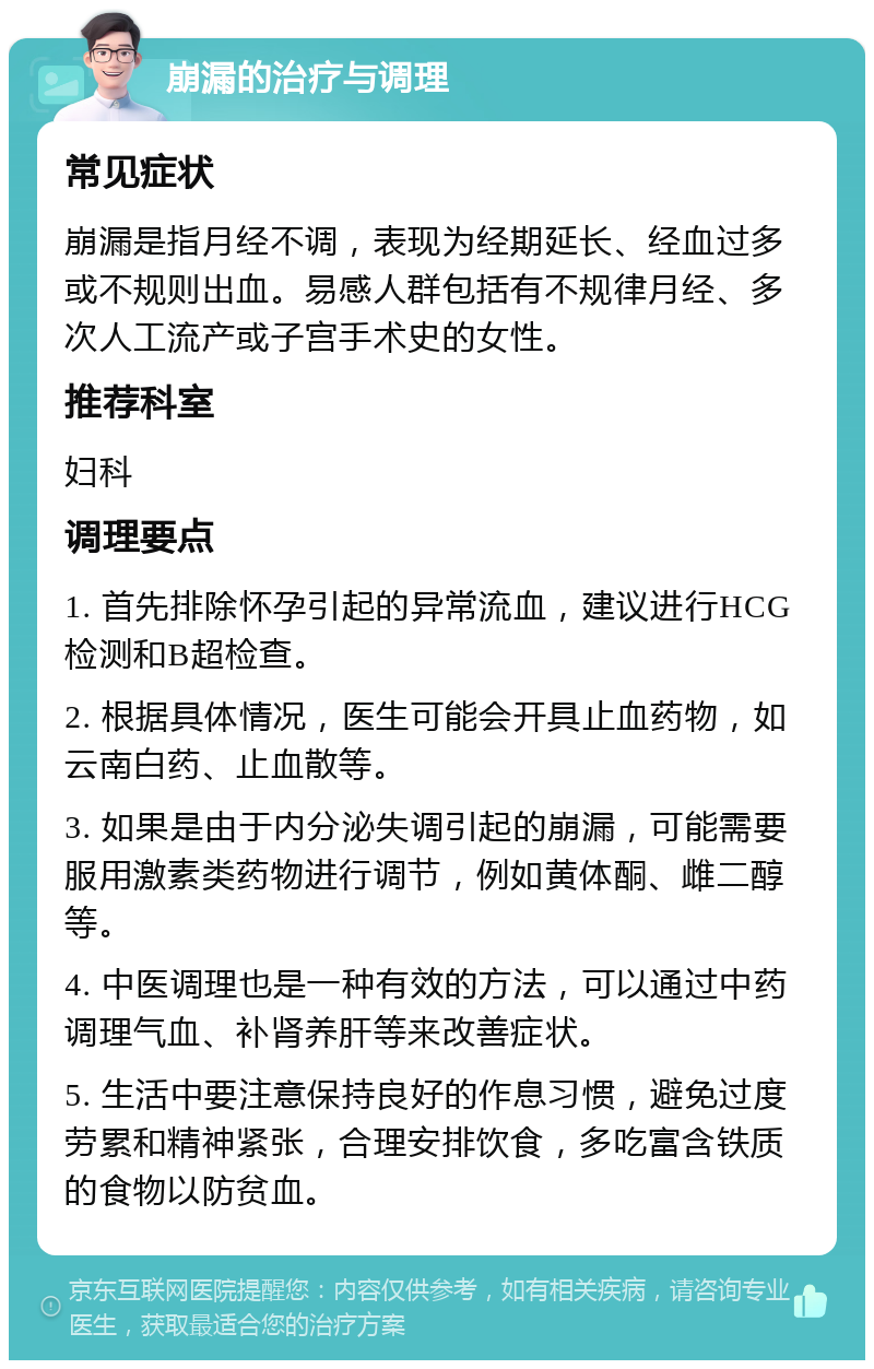 崩漏的治疗与调理 常见症状 崩漏是指月经不调，表现为经期延长、经血过多或不规则出血。易感人群包括有不规律月经、多次人工流产或子宫手术史的女性。 推荐科室 妇科 调理要点 1. 首先排除怀孕引起的异常流血，建议进行HCG检测和B超检查。 2. 根据具体情况，医生可能会开具止血药物，如云南白药、止血散等。 3. 如果是由于内分泌失调引起的崩漏，可能需要服用激素类药物进行调节，例如黄体酮、雌二醇等。 4. 中医调理也是一种有效的方法，可以通过中药调理气血、补肾养肝等来改善症状。 5. 生活中要注意保持良好的作息习惯，避免过度劳累和精神紧张，合理安排饮食，多吃富含铁质的食物以防贫血。