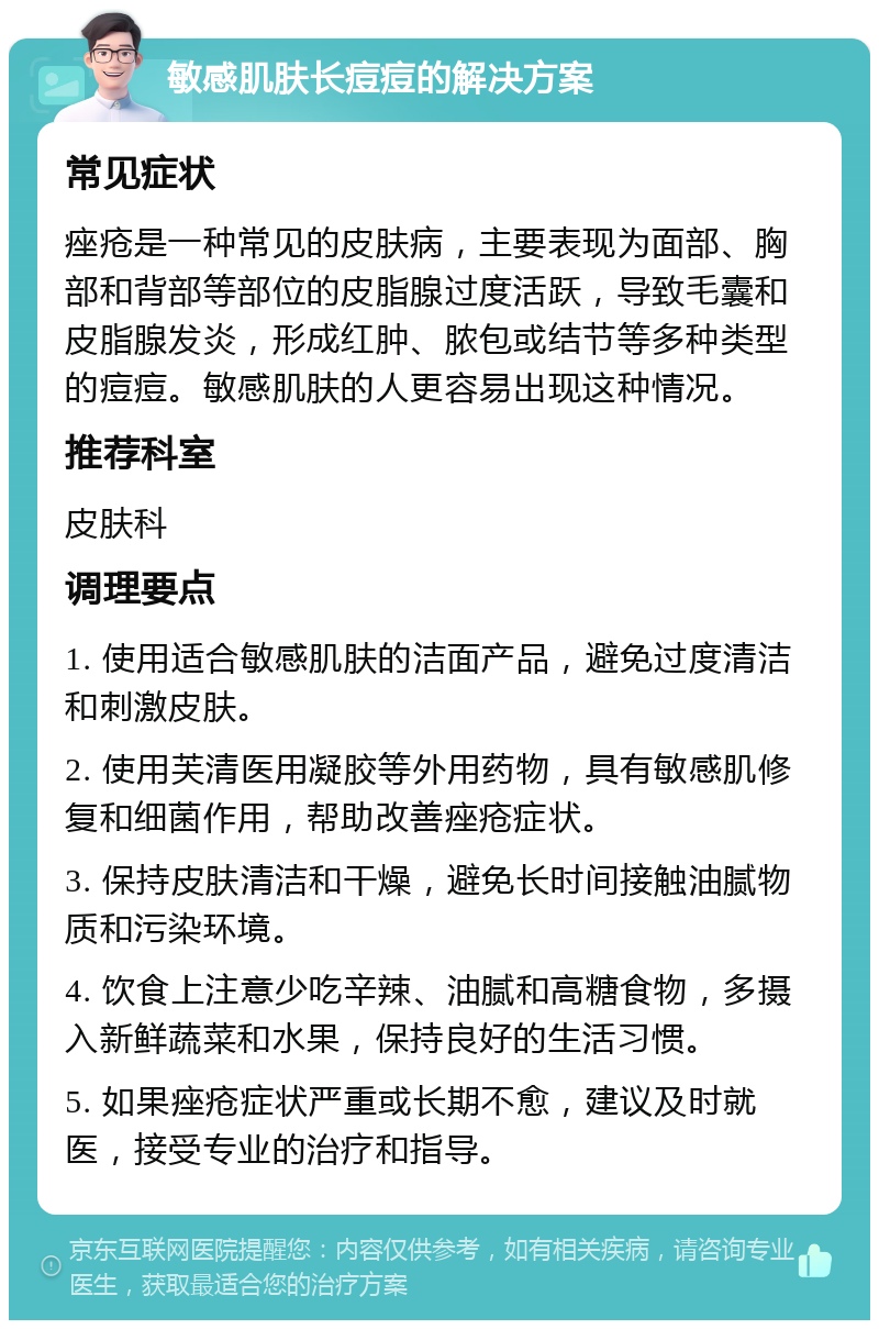 敏感肌肤长痘痘的解决方案 常见症状 痤疮是一种常见的皮肤病，主要表现为面部、胸部和背部等部位的皮脂腺过度活跃，导致毛囊和皮脂腺发炎，形成红肿、脓包或结节等多种类型的痘痘。敏感肌肤的人更容易出现这种情况。 推荐科室 皮肤科 调理要点 1. 使用适合敏感肌肤的洁面产品，避免过度清洁和刺激皮肤。 2. 使用芙清医用凝胶等外用药物，具有敏感肌修复和细菌作用，帮助改善痤疮症状。 3. 保持皮肤清洁和干燥，避免长时间接触油腻物质和污染环境。 4. 饮食上注意少吃辛辣、油腻和高糖食物，多摄入新鲜蔬菜和水果，保持良好的生活习惯。 5. 如果痤疮症状严重或长期不愈，建议及时就医，接受专业的治疗和指导。