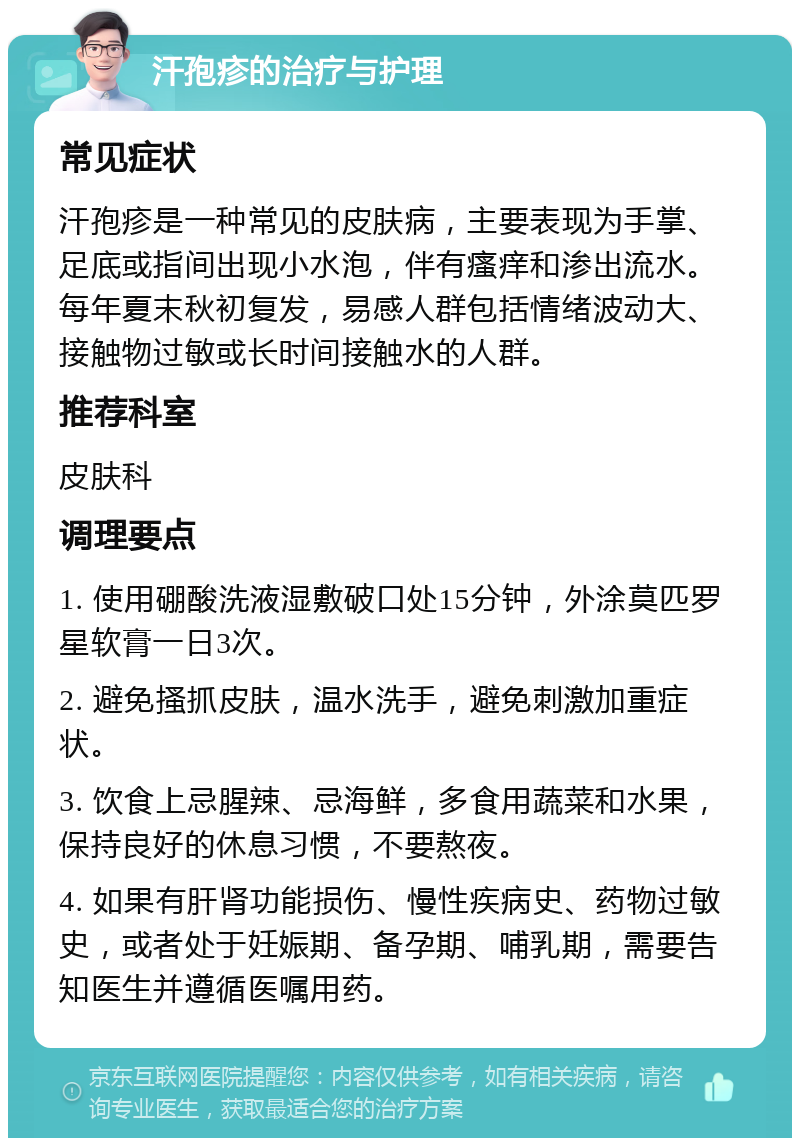 汗孢疹的治疗与护理 常见症状 汗孢疹是一种常见的皮肤病，主要表现为手掌、足底或指间出现小水泡，伴有瘙痒和渗出流水。每年夏末秋初复发，易感人群包括情绪波动大、接触物过敏或长时间接触水的人群。 推荐科室 皮肤科 调理要点 1. 使用硼酸洗液湿敷破口处15分钟，外涂莫匹罗星软膏一日3次。 2. 避免搔抓皮肤，温水洗手，避免刺激加重症状。 3. 饮食上忌腥辣、忌海鲜，多食用蔬菜和水果，保持良好的休息习惯，不要熬夜。 4. 如果有肝肾功能损伤、慢性疾病史、药物过敏史，或者处于妊娠期、备孕期、哺乳期，需要告知医生并遵循医嘱用药。