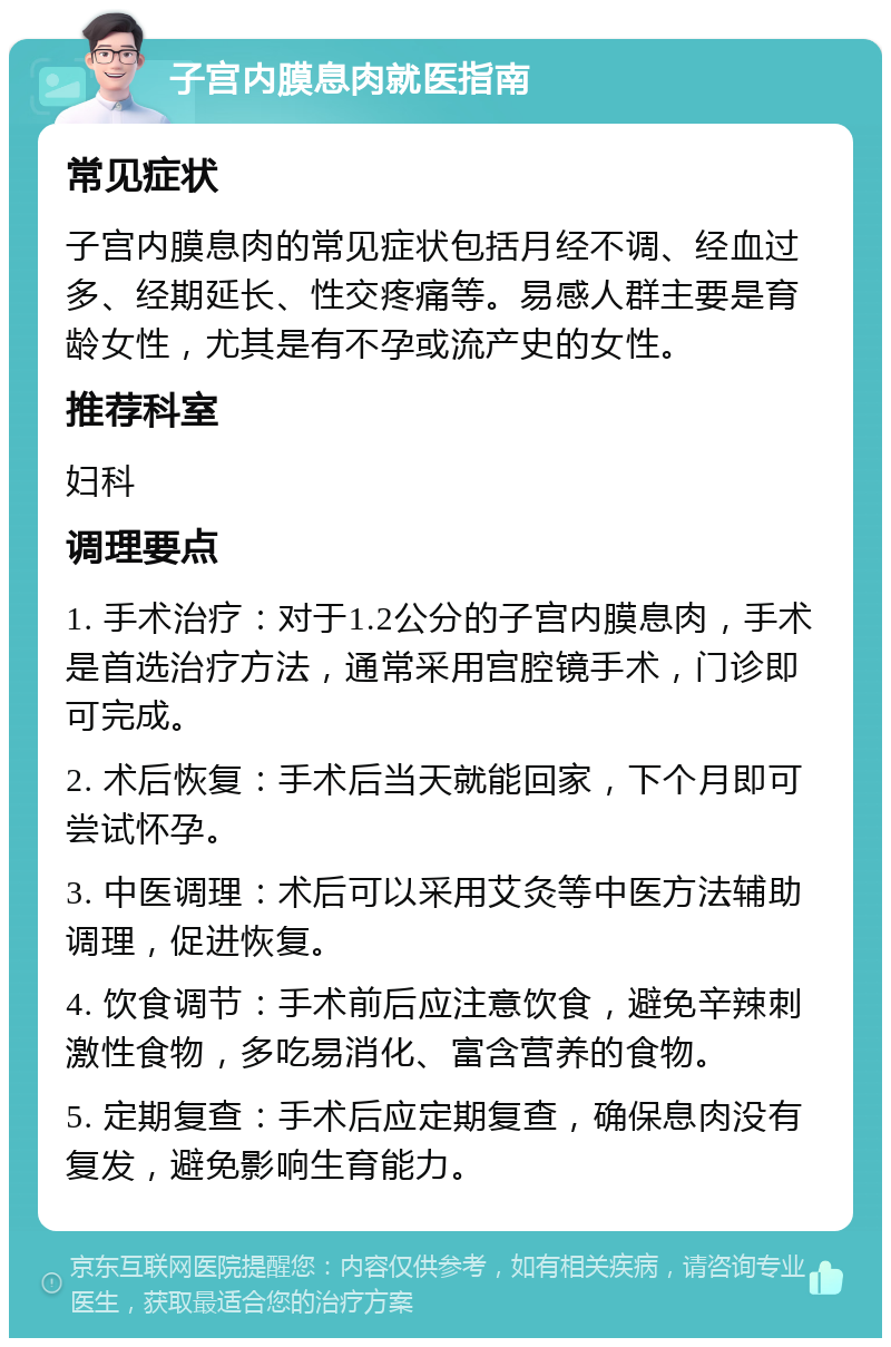 子宫内膜息肉就医指南 常见症状 子宫内膜息肉的常见症状包括月经不调、经血过多、经期延长、性交疼痛等。易感人群主要是育龄女性，尤其是有不孕或流产史的女性。 推荐科室 妇科 调理要点 1. 手术治疗：对于1.2公分的子宫内膜息肉，手术是首选治疗方法，通常采用宫腔镜手术，门诊即可完成。 2. 术后恢复：手术后当天就能回家，下个月即可尝试怀孕。 3. 中医调理：术后可以采用艾灸等中医方法辅助调理，促进恢复。 4. 饮食调节：手术前后应注意饮食，避免辛辣刺激性食物，多吃易消化、富含营养的食物。 5. 定期复查：手术后应定期复查，确保息肉没有复发，避免影响生育能力。