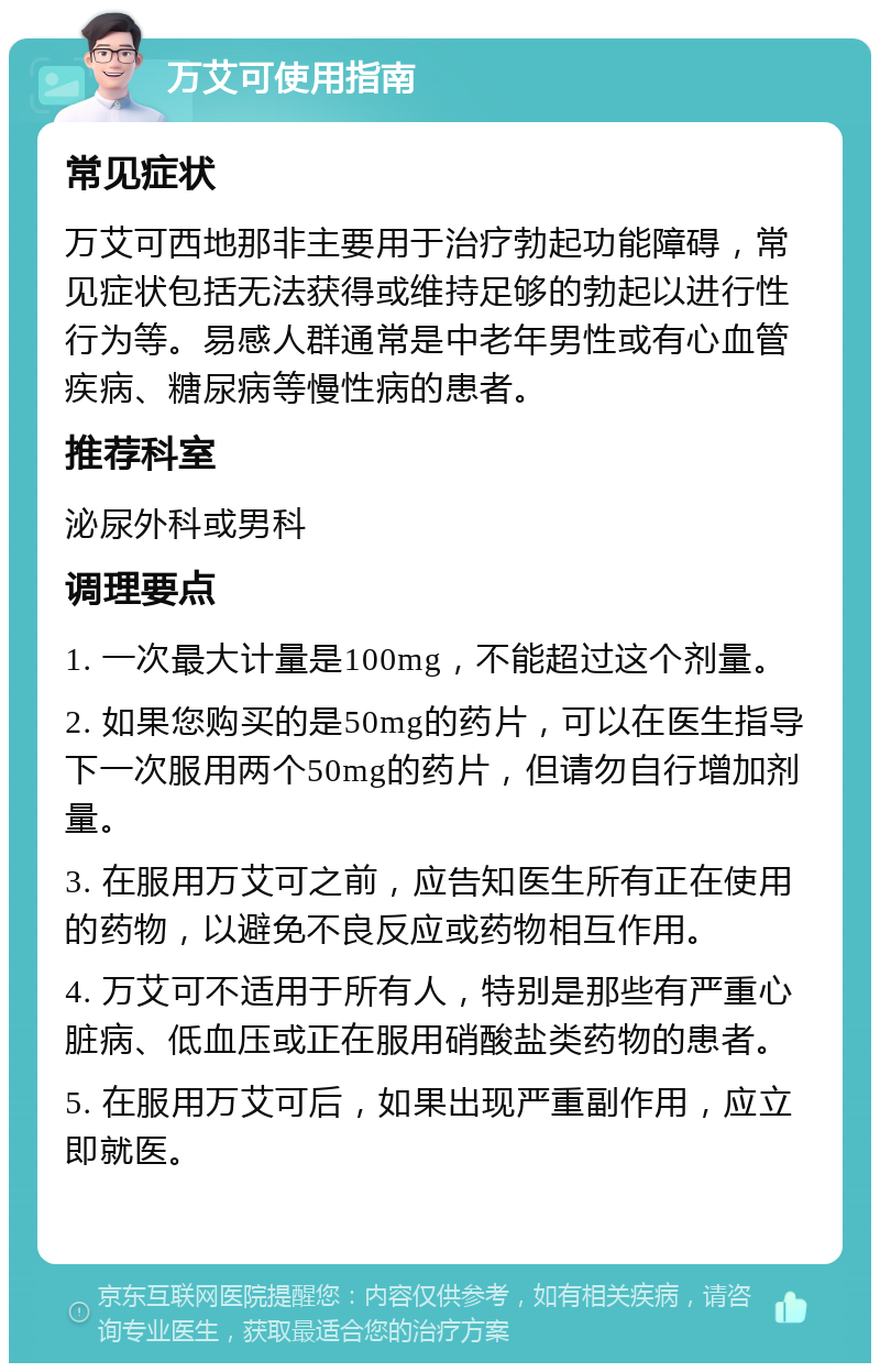 万艾可使用指南 常见症状 万艾可西地那非主要用于治疗勃起功能障碍，常见症状包括无法获得或维持足够的勃起以进行性行为等。易感人群通常是中老年男性或有心血管疾病、糖尿病等慢性病的患者。 推荐科室 泌尿外科或男科 调理要点 1. 一次最大计量是100mg，不能超过这个剂量。 2. 如果您购买的是50mg的药片，可以在医生指导下一次服用两个50mg的药片，但请勿自行增加剂量。 3. 在服用万艾可之前，应告知医生所有正在使用的药物，以避免不良反应或药物相互作用。 4. 万艾可不适用于所有人，特别是那些有严重心脏病、低血压或正在服用硝酸盐类药物的患者。 5. 在服用万艾可后，如果出现严重副作用，应立即就医。