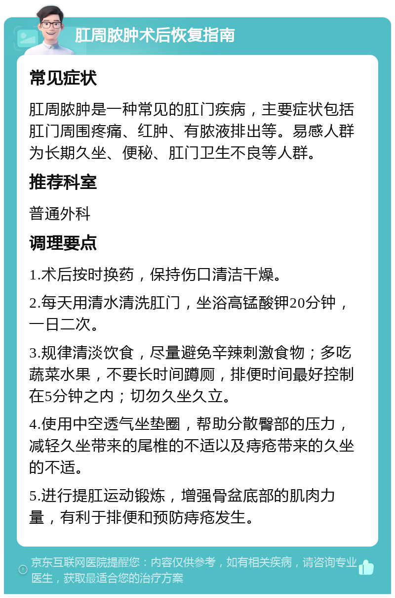 肛周脓肿术后恢复指南 常见症状 肛周脓肿是一种常见的肛门疾病，主要症状包括肛门周围疼痛、红肿、有脓液排出等。易感人群为长期久坐、便秘、肛门卫生不良等人群。 推荐科室 普通外科 调理要点 1.术后按时换药，保持伤口清洁干燥。 2.每天用清水清洗肛门，坐浴高锰酸钾20分钟，一日二次。 3.规律清淡饮食，尽量避免辛辣刺激食物；多吃蔬菜水果，不要长时间蹲厕，排便时间最好控制在5分钟之内；切勿久坐久立。 4.使用中空透气坐垫圈，帮助分散臀部的压力，减轻久坐带来的尾椎的不适以及痔疮带来的久坐的不适。 5.进行提肛运动锻炼，增强骨盆底部的肌肉力量，有利于排便和预防痔疮发生。