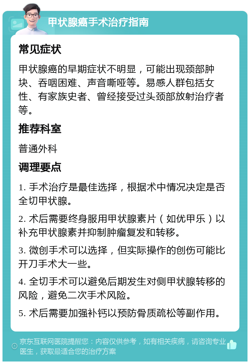 甲状腺癌手术治疗指南 常见症状 甲状腺癌的早期症状不明显，可能出现颈部肿块、吞咽困难、声音嘶哑等。易感人群包括女性、有家族史者、曾经接受过头颈部放射治疗者等。 推荐科室 普通外科 调理要点 1. 手术治疗是最佳选择，根据术中情况决定是否全切甲状腺。 2. 术后需要终身服用甲状腺素片（如优甲乐）以补充甲状腺素并抑制肿瘤复发和转移。 3. 微创手术可以选择，但实际操作的创伤可能比开刀手术大一些。 4. 全切手术可以避免后期发生对侧甲状腺转移的风险，避免二次手术风险。 5. 术后需要加强补钙以预防骨质疏松等副作用。