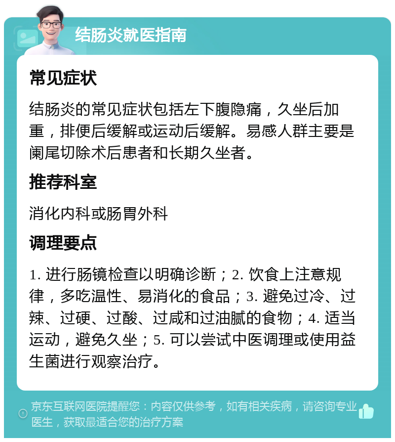 结肠炎就医指南 常见症状 结肠炎的常见症状包括左下腹隐痛，久坐后加重，排便后缓解或运动后缓解。易感人群主要是阑尾切除术后患者和长期久坐者。 推荐科室 消化内科或肠胃外科 调理要点 1. 进行肠镜检查以明确诊断；2. 饮食上注意规律，多吃温性、易消化的食品；3. 避免过冷、过辣、过硬、过酸、过咸和过油腻的食物；4. 适当运动，避免久坐；5. 可以尝试中医调理或使用益生菌进行观察治疗。