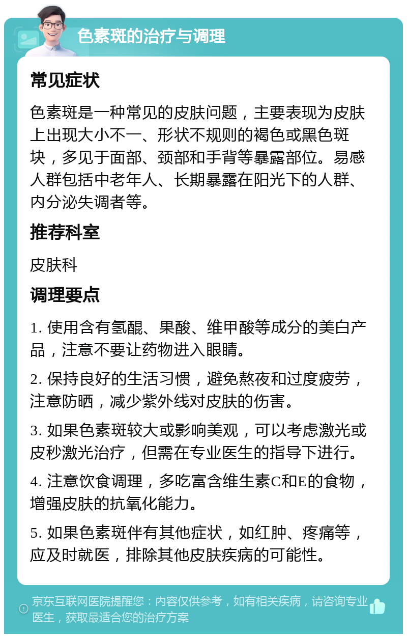 色素斑的治疗与调理 常见症状 色素斑是一种常见的皮肤问题，主要表现为皮肤上出现大小不一、形状不规则的褐色或黑色斑块，多见于面部、颈部和手背等暴露部位。易感人群包括中老年人、长期暴露在阳光下的人群、内分泌失调者等。 推荐科室 皮肤科 调理要点 1. 使用含有氢醌、果酸、维甲酸等成分的美白产品，注意不要让药物进入眼睛。 2. 保持良好的生活习惯，避免熬夜和过度疲劳，注意防晒，减少紫外线对皮肤的伤害。 3. 如果色素斑较大或影响美观，可以考虑激光或皮秒激光治疗，但需在专业医生的指导下进行。 4. 注意饮食调理，多吃富含维生素C和E的食物，增强皮肤的抗氧化能力。 5. 如果色素斑伴有其他症状，如红肿、疼痛等，应及时就医，排除其他皮肤疾病的可能性。