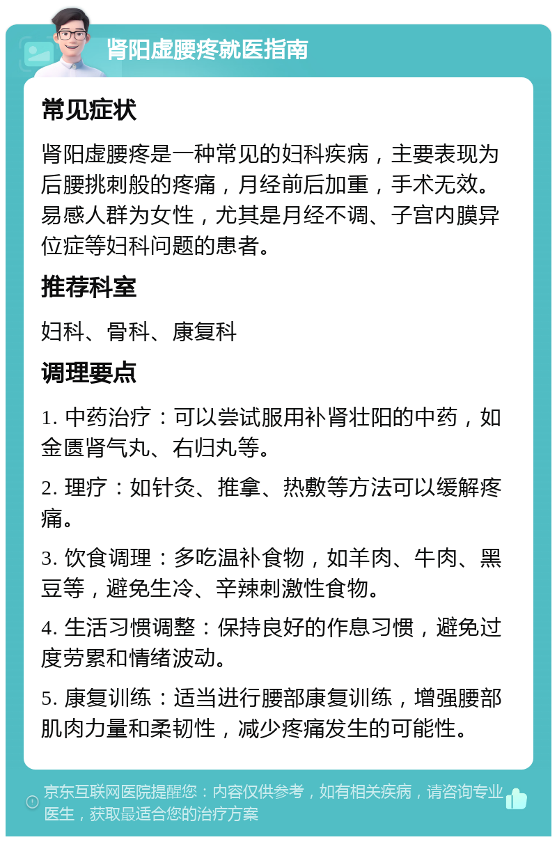 肾阳虚腰疼就医指南 常见症状 肾阳虚腰疼是一种常见的妇科疾病，主要表现为后腰挑刺般的疼痛，月经前后加重，手术无效。易感人群为女性，尤其是月经不调、子宫内膜异位症等妇科问题的患者。 推荐科室 妇科、骨科、康复科 调理要点 1. 中药治疗：可以尝试服用补肾壮阳的中药，如金匮肾气丸、右归丸等。 2. 理疗：如针灸、推拿、热敷等方法可以缓解疼痛。 3. 饮食调理：多吃温补食物，如羊肉、牛肉、黑豆等，避免生冷、辛辣刺激性食物。 4. 生活习惯调整：保持良好的作息习惯，避免过度劳累和情绪波动。 5. 康复训练：适当进行腰部康复训练，增强腰部肌肉力量和柔韧性，减少疼痛发生的可能性。