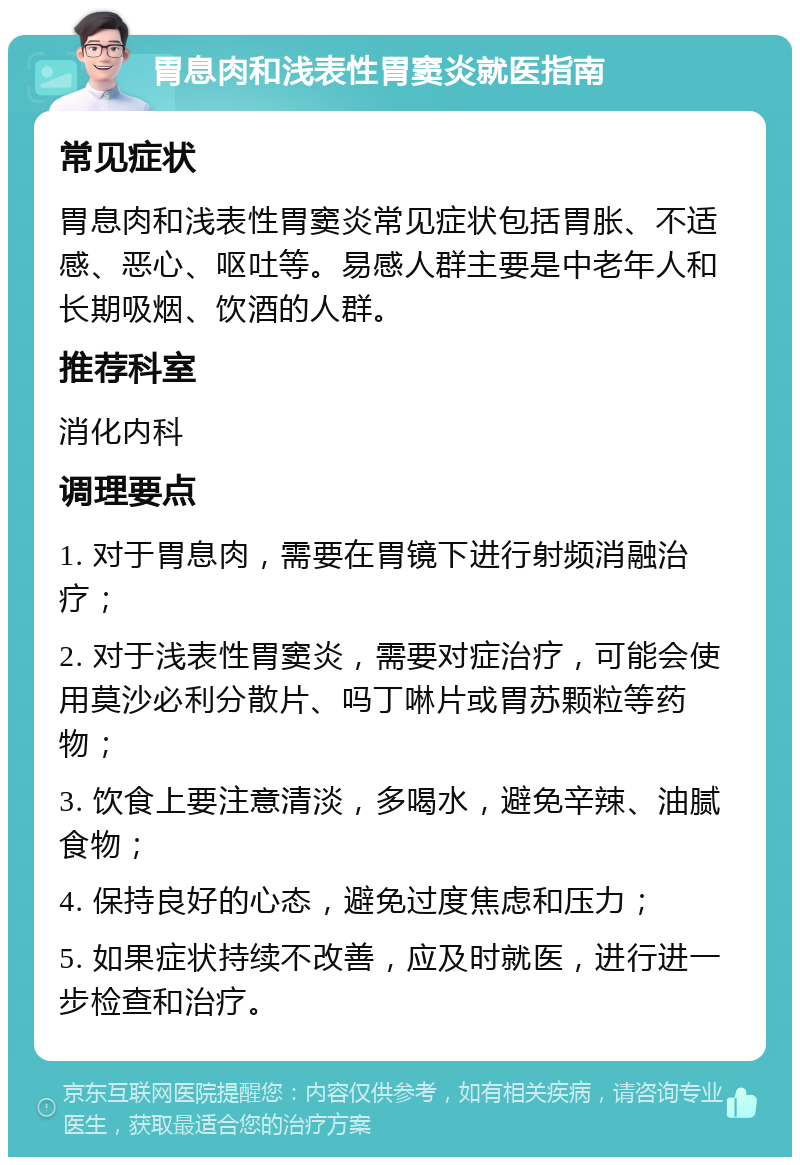 胃息肉和浅表性胃窦炎就医指南 常见症状 胃息肉和浅表性胃窦炎常见症状包括胃胀、不适感、恶心、呕吐等。易感人群主要是中老年人和长期吸烟、饮酒的人群。 推荐科室 消化内科 调理要点 1. 对于胃息肉，需要在胃镜下进行射频消融治疗； 2. 对于浅表性胃窦炎，需要对症治疗，可能会使用莫沙必利分散片、吗丁啉片或胃苏颗粒等药物； 3. 饮食上要注意清淡，多喝水，避免辛辣、油腻食物； 4. 保持良好的心态，避免过度焦虑和压力； 5. 如果症状持续不改善，应及时就医，进行进一步检查和治疗。