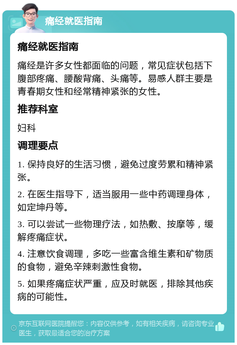 痛经就医指南 痛经就医指南 痛经是许多女性都面临的问题，常见症状包括下腹部疼痛、腰酸背痛、头痛等。易感人群主要是青春期女性和经常精神紧张的女性。 推荐科室 妇科 调理要点 1. 保持良好的生活习惯，避免过度劳累和精神紧张。 2. 在医生指导下，适当服用一些中药调理身体，如定坤丹等。 3. 可以尝试一些物理疗法，如热敷、按摩等，缓解疼痛症状。 4. 注意饮食调理，多吃一些富含维生素和矿物质的食物，避免辛辣刺激性食物。 5. 如果疼痛症状严重，应及时就医，排除其他疾病的可能性。