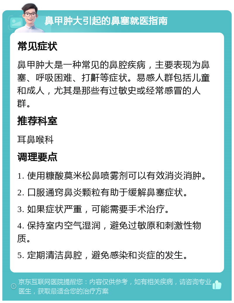 鼻甲肿大引起的鼻塞就医指南 常见症状 鼻甲肿大是一种常见的鼻腔疾病，主要表现为鼻塞、呼吸困难、打鼾等症状。易感人群包括儿童和成人，尤其是那些有过敏史或经常感冒的人群。 推荐科室 耳鼻喉科 调理要点 1. 使用糠酸莫米松鼻喷雾剂可以有效消炎消肿。 2. 口服通窍鼻炎颗粒有助于缓解鼻塞症状。 3. 如果症状严重，可能需要手术治疗。 4. 保持室内空气湿润，避免过敏原和刺激性物质。 5. 定期清洁鼻腔，避免感染和炎症的发生。