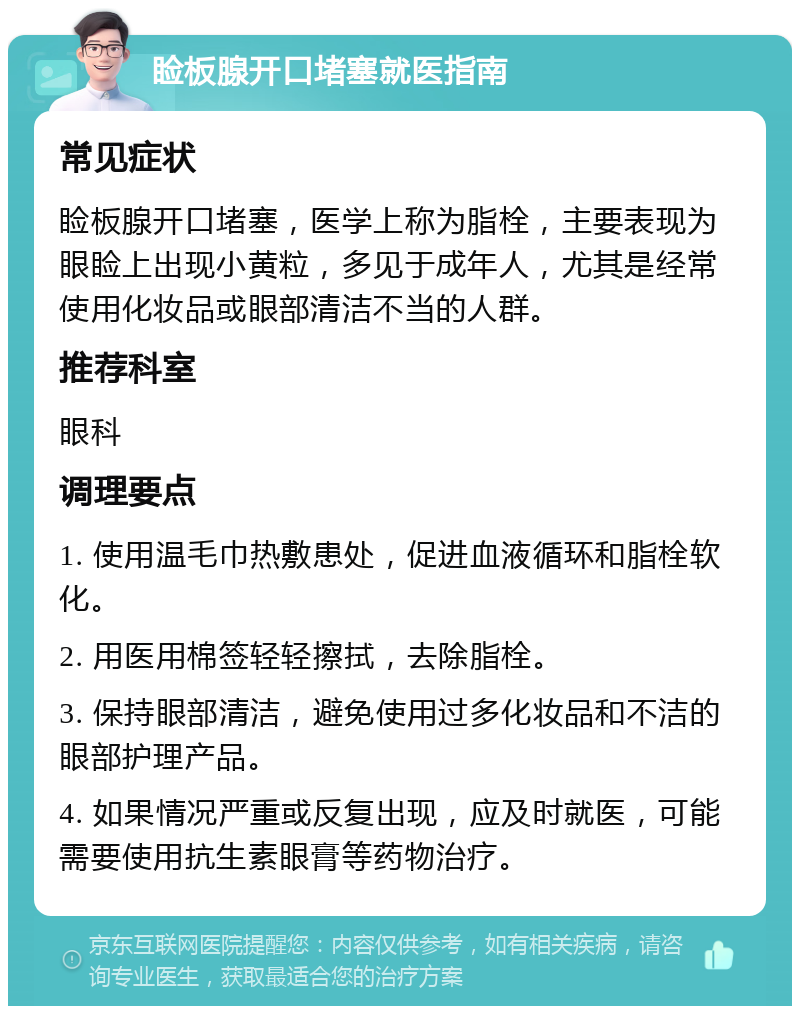 睑板腺开口堵塞就医指南 常见症状 睑板腺开口堵塞，医学上称为脂栓，主要表现为眼睑上出现小黄粒，多见于成年人，尤其是经常使用化妆品或眼部清洁不当的人群。 推荐科室 眼科 调理要点 1. 使用温毛巾热敷患处，促进血液循环和脂栓软化。 2. 用医用棉签轻轻擦拭，去除脂栓。 3. 保持眼部清洁，避免使用过多化妆品和不洁的眼部护理产品。 4. 如果情况严重或反复出现，应及时就医，可能需要使用抗生素眼膏等药物治疗。