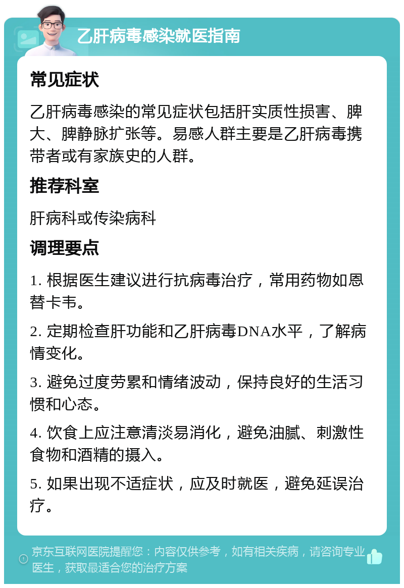 乙肝病毒感染就医指南 常见症状 乙肝病毒感染的常见症状包括肝实质性损害、脾大、脾静脉扩张等。易感人群主要是乙肝病毒携带者或有家族史的人群。 推荐科室 肝病科或传染病科 调理要点 1. 根据医生建议进行抗病毒治疗，常用药物如恩替卡韦。 2. 定期检查肝功能和乙肝病毒DNA水平，了解病情变化。 3. 避免过度劳累和情绪波动，保持良好的生活习惯和心态。 4. 饮食上应注意清淡易消化，避免油腻、刺激性食物和酒精的摄入。 5. 如果出现不适症状，应及时就医，避免延误治疗。