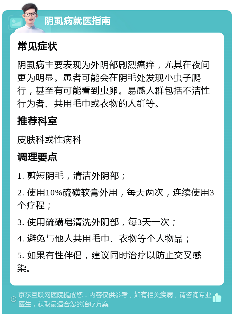 阴虱病就医指南 常见症状 阴虱病主要表现为外阴部剧烈瘙痒，尤其在夜间更为明显。患者可能会在阴毛处发现小虫子爬行，甚至有可能看到虫卵。易感人群包括不洁性行为者、共用毛巾或衣物的人群等。 推荐科室 皮肤科或性病科 调理要点 1. 剪短阴毛，清洁外阴部； 2. 使用10%硫磺软膏外用，每天两次，连续使用3个疗程； 3. 使用硫磺皂清洗外阴部，每3天一次； 4. 避免与他人共用毛巾、衣物等个人物品； 5. 如果有性伴侣，建议同时治疗以防止交叉感染。