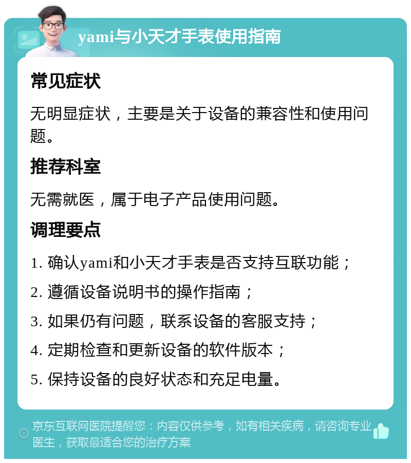 yami与小天才手表使用指南 常见症状 无明显症状，主要是关于设备的兼容性和使用问题。 推荐科室 无需就医，属于电子产品使用问题。 调理要点 1. 确认yami和小天才手表是否支持互联功能； 2. 遵循设备说明书的操作指南； 3. 如果仍有问题，联系设备的客服支持； 4. 定期检查和更新设备的软件版本； 5. 保持设备的良好状态和充足电量。