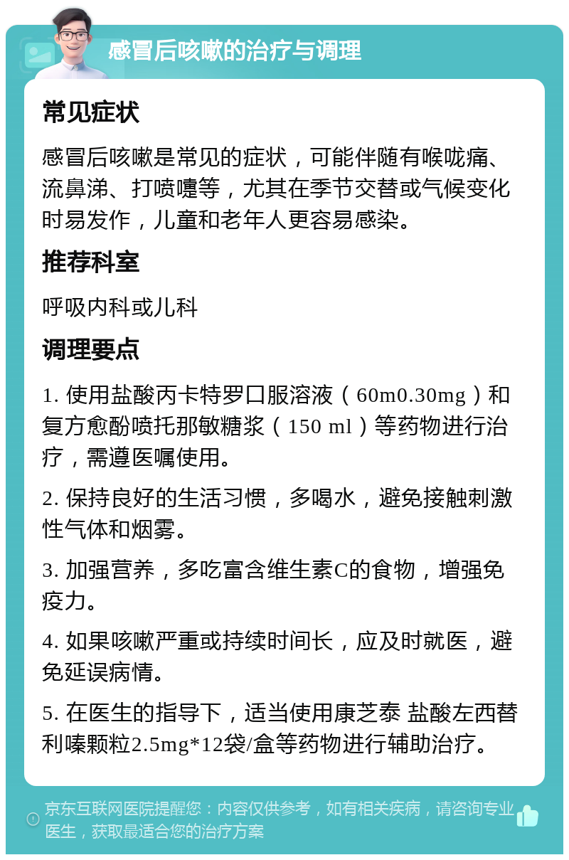 感冒后咳嗽的治疗与调理 常见症状 感冒后咳嗽是常见的症状，可能伴随有喉咙痛、流鼻涕、打喷嚏等，尤其在季节交替或气候变化时易发作，儿童和老年人更容易感染。 推荐科室 呼吸内科或儿科 调理要点 1. 使用盐酸丙卡特罗口服溶液（60m0.30mg）和复方愈酚喷托那敏糖浆（150 ml）等药物进行治疗，需遵医嘱使用。 2. 保持良好的生活习惯，多喝水，避免接触刺激性气体和烟雾。 3. 加强营养，多吃富含维生素C的食物，增强免疫力。 4. 如果咳嗽严重或持续时间长，应及时就医，避免延误病情。 5. 在医生的指导下，适当使用康芝泰 盐酸左西替利嗪颗粒2.5mg*12袋/盒等药物进行辅助治疗。