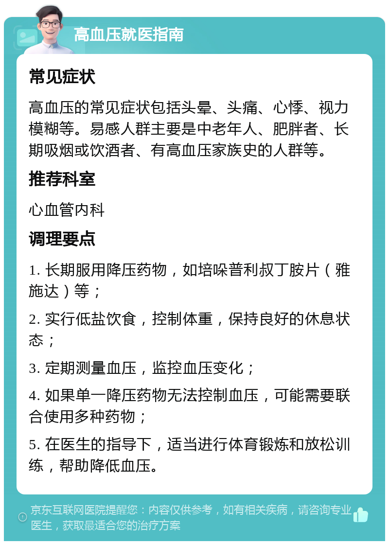 高血压就医指南 常见症状 高血压的常见症状包括头晕、头痛、心悸、视力模糊等。易感人群主要是中老年人、肥胖者、长期吸烟或饮酒者、有高血压家族史的人群等。 推荐科室 心血管内科 调理要点 1. 长期服用降压药物，如培哚普利叔丁胺片（雅施达）等； 2. 实行低盐饮食，控制体重，保持良好的休息状态； 3. 定期测量血压，监控血压变化； 4. 如果单一降压药物无法控制血压，可能需要联合使用多种药物； 5. 在医生的指导下，适当进行体育锻炼和放松训练，帮助降低血压。