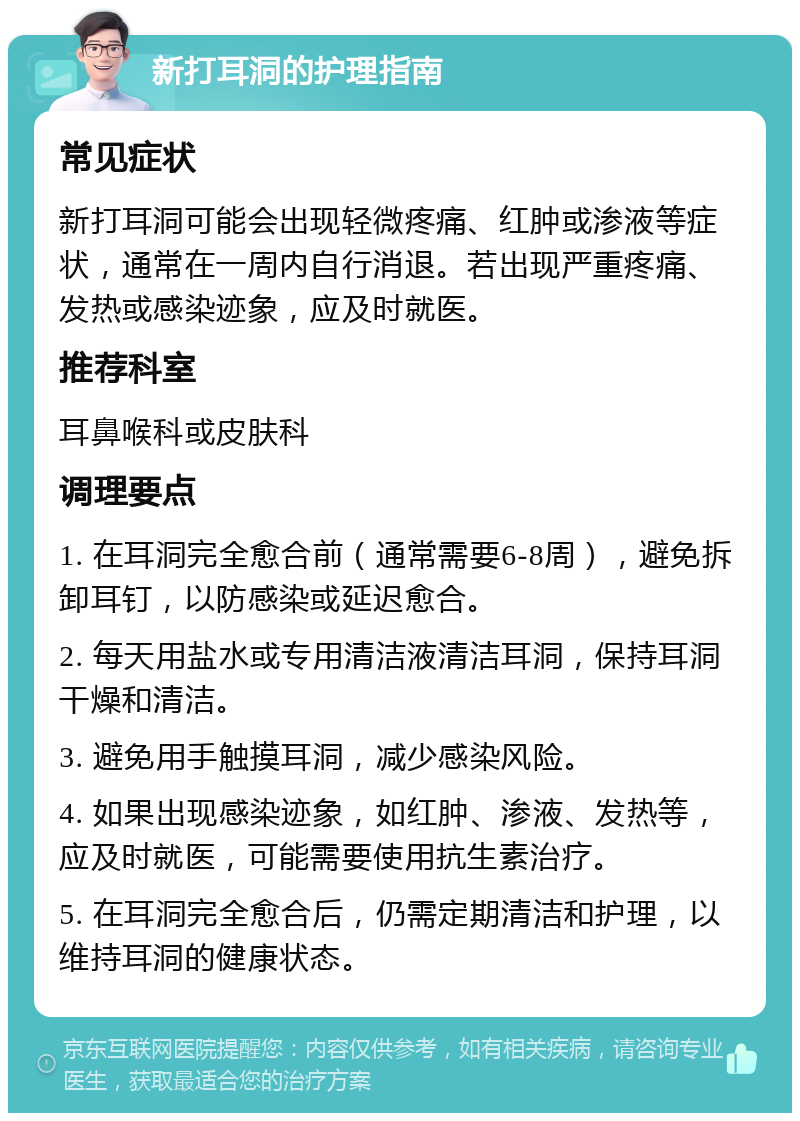 新打耳洞的护理指南 常见症状 新打耳洞可能会出现轻微疼痛、红肿或渗液等症状，通常在一周内自行消退。若出现严重疼痛、发热或感染迹象，应及时就医。 推荐科室 耳鼻喉科或皮肤科 调理要点 1. 在耳洞完全愈合前（通常需要6-8周），避免拆卸耳钉，以防感染或延迟愈合。 2. 每天用盐水或专用清洁液清洁耳洞，保持耳洞干燥和清洁。 3. 避免用手触摸耳洞，减少感染风险。 4. 如果出现感染迹象，如红肿、渗液、发热等，应及时就医，可能需要使用抗生素治疗。 5. 在耳洞完全愈合后，仍需定期清洁和护理，以维持耳洞的健康状态。