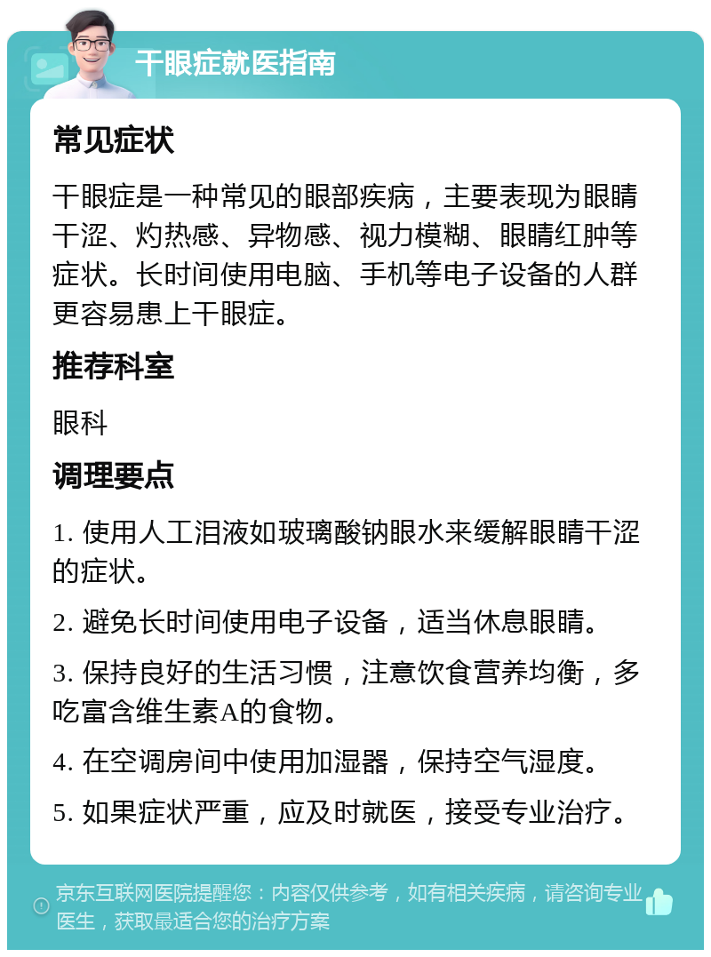 干眼症就医指南 常见症状 干眼症是一种常见的眼部疾病，主要表现为眼睛干涩、灼热感、异物感、视力模糊、眼睛红肿等症状。长时间使用电脑、手机等电子设备的人群更容易患上干眼症。 推荐科室 眼科 调理要点 1. 使用人工泪液如玻璃酸钠眼水来缓解眼睛干涩的症状。 2. 避免长时间使用电子设备，适当休息眼睛。 3. 保持良好的生活习惯，注意饮食营养均衡，多吃富含维生素A的食物。 4. 在空调房间中使用加湿器，保持空气湿度。 5. 如果症状严重，应及时就医，接受专业治疗。