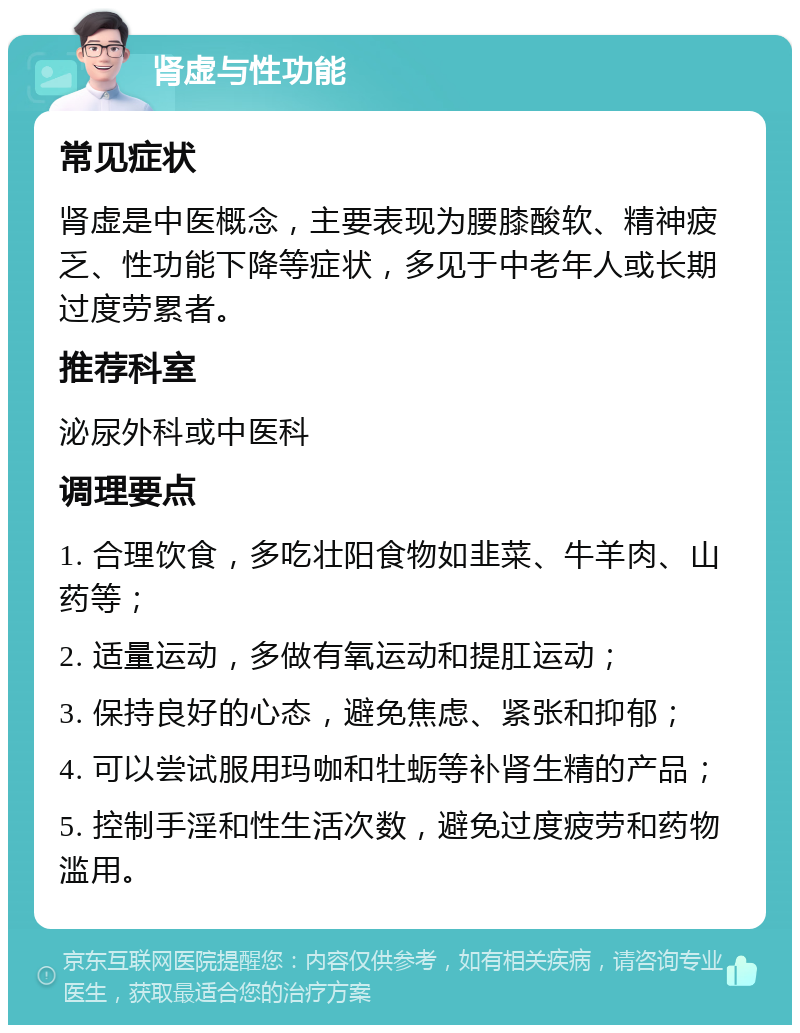 肾虚与性功能 常见症状 肾虚是中医概念，主要表现为腰膝酸软、精神疲乏、性功能下降等症状，多见于中老年人或长期过度劳累者。 推荐科室 泌尿外科或中医科 调理要点 1. 合理饮食，多吃壮阳食物如韭菜、牛羊肉、山药等； 2. 适量运动，多做有氧运动和提肛运动； 3. 保持良好的心态，避免焦虑、紧张和抑郁； 4. 可以尝试服用玛咖和牡蛎等补肾生精的产品； 5. 控制手淫和性生活次数，避免过度疲劳和药物滥用。