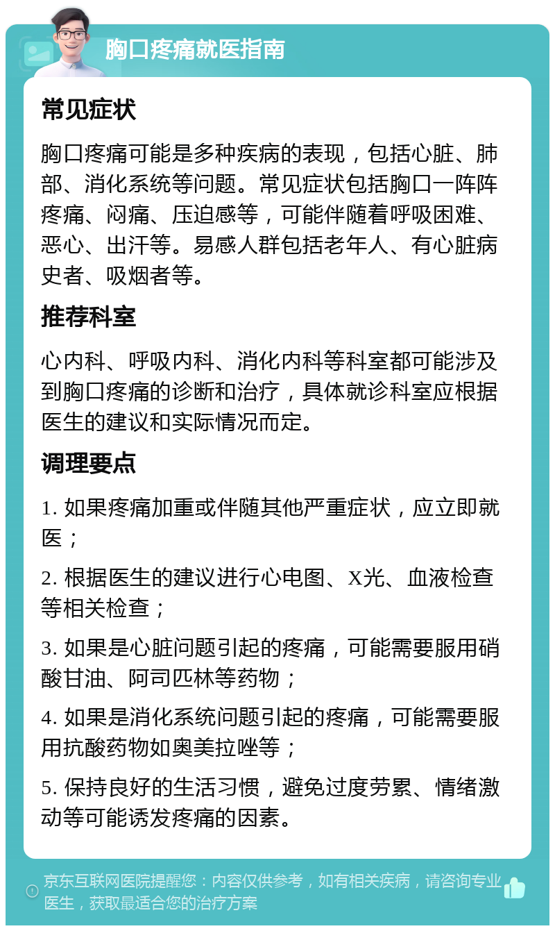 胸口疼痛就医指南 常见症状 胸口疼痛可能是多种疾病的表现，包括心脏、肺部、消化系统等问题。常见症状包括胸口一阵阵疼痛、闷痛、压迫感等，可能伴随着呼吸困难、恶心、出汗等。易感人群包括老年人、有心脏病史者、吸烟者等。 推荐科室 心内科、呼吸内科、消化内科等科室都可能涉及到胸口疼痛的诊断和治疗，具体就诊科室应根据医生的建议和实际情况而定。 调理要点 1. 如果疼痛加重或伴随其他严重症状，应立即就医； 2. 根据医生的建议进行心电图、X光、血液检查等相关检查； 3. 如果是心脏问题引起的疼痛，可能需要服用硝酸甘油、阿司匹林等药物； 4. 如果是消化系统问题引起的疼痛，可能需要服用抗酸药物如奥美拉唑等； 5. 保持良好的生活习惯，避免过度劳累、情绪激动等可能诱发疼痛的因素。