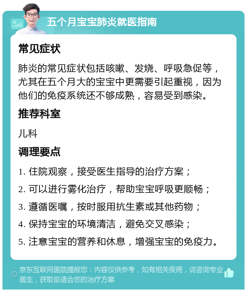 五个月宝宝肺炎就医指南 常见症状 肺炎的常见症状包括咳嗽、发烧、呼吸急促等，尤其在五个月大的宝宝中更需要引起重视，因为他们的免疫系统还不够成熟，容易受到感染。 推荐科室 儿科 调理要点 1. 住院观察，接受医生指导的治疗方案； 2. 可以进行雾化治疗，帮助宝宝呼吸更顺畅； 3. 遵循医嘱，按时服用抗生素或其他药物； 4. 保持宝宝的环境清洁，避免交叉感染； 5. 注意宝宝的营养和休息，增强宝宝的免疫力。