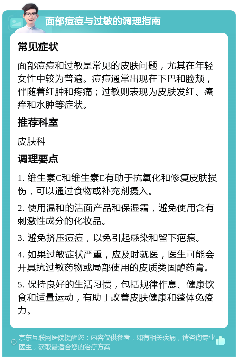 面部痘痘与过敏的调理指南 常见症状 面部痘痘和过敏是常见的皮肤问题，尤其在年轻女性中较为普遍。痘痘通常出现在下巴和脸颊，伴随着红肿和疼痛；过敏则表现为皮肤发红、瘙痒和水肿等症状。 推荐科室 皮肤科 调理要点 1. 维生素C和维生素E有助于抗氧化和修复皮肤损伤，可以通过食物或补充剂摄入。 2. 使用温和的洁面产品和保湿霜，避免使用含有刺激性成分的化妆品。 3. 避免挤压痘痘，以免引起感染和留下疤痕。 4. 如果过敏症状严重，应及时就医，医生可能会开具抗过敏药物或局部使用的皮质类固醇药膏。 5. 保持良好的生活习惯，包括规律作息、健康饮食和适量运动，有助于改善皮肤健康和整体免疫力。