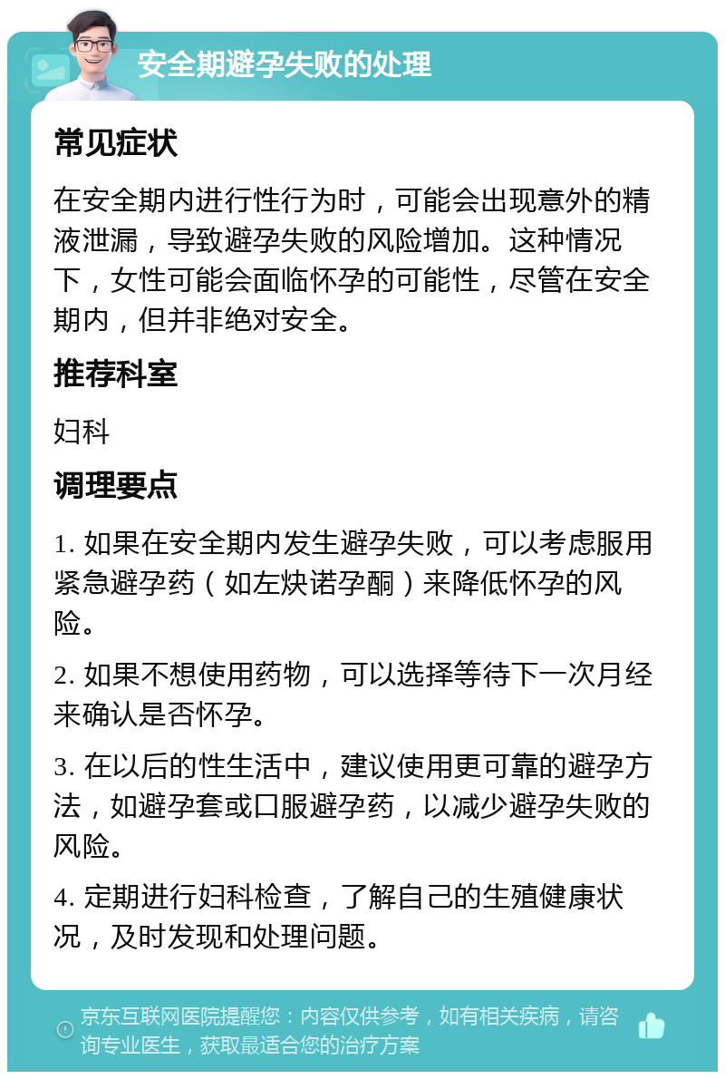 安全期避孕失败的处理 常见症状 在安全期内进行性行为时，可能会出现意外的精液泄漏，导致避孕失败的风险增加。这种情况下，女性可能会面临怀孕的可能性，尽管在安全期内，但并非绝对安全。 推荐科室 妇科 调理要点 1. 如果在安全期内发生避孕失败，可以考虑服用紧急避孕药（如左炔诺孕酮）来降低怀孕的风险。 2. 如果不想使用药物，可以选择等待下一次月经来确认是否怀孕。 3. 在以后的性生活中，建议使用更可靠的避孕方法，如避孕套或口服避孕药，以减少避孕失败的风险。 4. 定期进行妇科检查，了解自己的生殖健康状况，及时发现和处理问题。