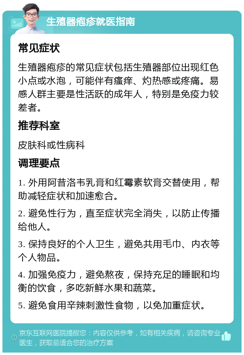 生殖器疱疹就医指南 常见症状 生殖器疱疹的常见症状包括生殖器部位出现红色小点或水泡，可能伴有瘙痒、灼热感或疼痛。易感人群主要是性活跃的成年人，特别是免疫力较差者。 推荐科室 皮肤科或性病科 调理要点 1. 外用阿昔洛韦乳膏和红霉素软膏交替使用，帮助减轻症状和加速愈合。 2. 避免性行为，直至症状完全消失，以防止传播给他人。 3. 保持良好的个人卫生，避免共用毛巾、内衣等个人物品。 4. 加强免疫力，避免熬夜，保持充足的睡眠和均衡的饮食，多吃新鲜水果和蔬菜。 5. 避免食用辛辣刺激性食物，以免加重症状。