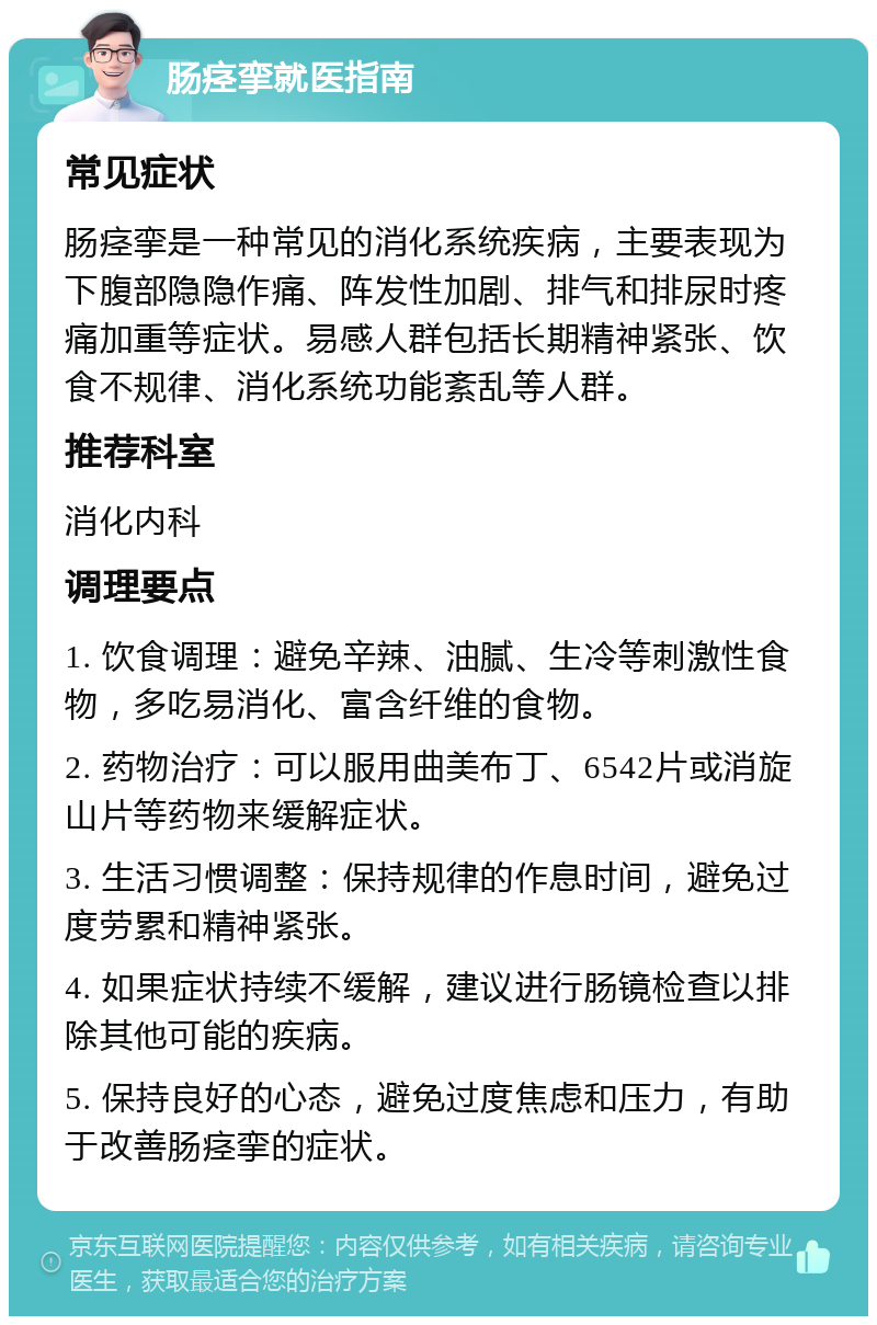 肠痉挛就医指南 常见症状 肠痉挛是一种常见的消化系统疾病，主要表现为下腹部隐隐作痛、阵发性加剧、排气和排尿时疼痛加重等症状。易感人群包括长期精神紧张、饮食不规律、消化系统功能紊乱等人群。 推荐科室 消化内科 调理要点 1. 饮食调理：避免辛辣、油腻、生冷等刺激性食物，多吃易消化、富含纤维的食物。 2. 药物治疗：可以服用曲美布丁、6542片或消旋山片等药物来缓解症状。 3. 生活习惯调整：保持规律的作息时间，避免过度劳累和精神紧张。 4. 如果症状持续不缓解，建议进行肠镜检查以排除其他可能的疾病。 5. 保持良好的心态，避免过度焦虑和压力，有助于改善肠痉挛的症状。