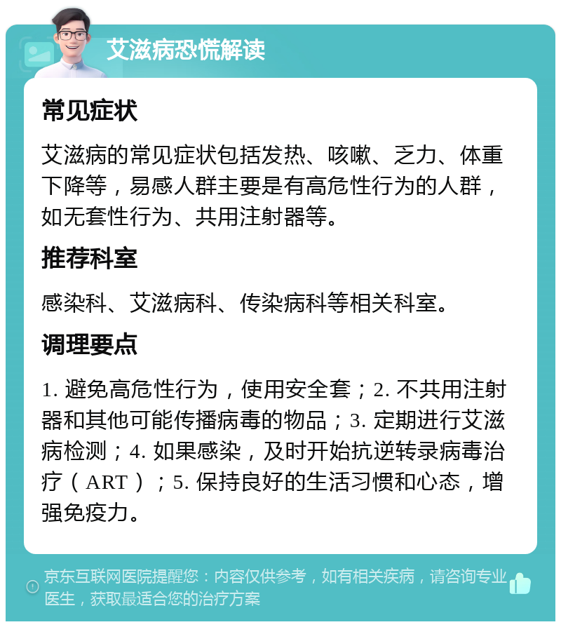 艾滋病恐慌解读 常见症状 艾滋病的常见症状包括发热、咳嗽、乏力、体重下降等，易感人群主要是有高危性行为的人群，如无套性行为、共用注射器等。 推荐科室 感染科、艾滋病科、传染病科等相关科室。 调理要点 1. 避免高危性行为，使用安全套；2. 不共用注射器和其他可能传播病毒的物品；3. 定期进行艾滋病检测；4. 如果感染，及时开始抗逆转录病毒治疗（ART）；5. 保持良好的生活习惯和心态，增强免疫力。