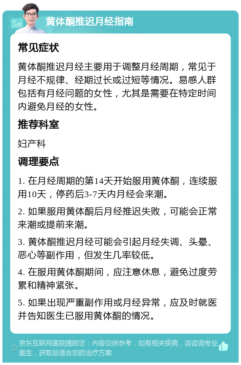 黄体酮推迟月经指南 常见症状 黄体酮推迟月经主要用于调整月经周期，常见于月经不规律、经期过长或过短等情况。易感人群包括有月经问题的女性，尤其是需要在特定时间内避免月经的女性。 推荐科室 妇产科 调理要点 1. 在月经周期的第14天开始服用黄体酮，连续服用10天，停药后3-7天内月经会来潮。 2. 如果服用黄体酮后月经推迟失败，可能会正常来潮或提前来潮。 3. 黄体酮推迟月经可能会引起月经失调、头晕、恶心等副作用，但发生几率较低。 4. 在服用黄体酮期间，应注意休息，避免过度劳累和精神紧张。 5. 如果出现严重副作用或月经异常，应及时就医并告知医生已服用黄体酮的情况。